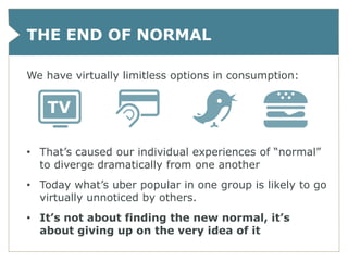 THE END OF NORMAL

We have virtually limitless options in consumption:




• That’s caused our individual experiences of “normal”
  to diverge dramatically from one another
• Today what’s uber popular in one group is likely to go
  virtually unnoticed by others.
• It’s not about finding the new normal, it’s
  about giving up on the very idea of it
 