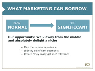 WHAT MARKETING CAN BORROW


   FROM:                                         TO:
NORMAL                              SIGNIFICANT

Our opportunity: Walk away from the middle
and absolutely delight a niche

       – Map the human experience
       – Identify significant segments
       – Create “they really get me” relevance
 