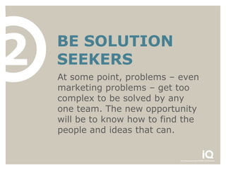 2   BE SOLUTION
    SEEKERS
    At some point, problems – even
    marketing problems – get too
    complex to be solved by any
    one team. The new opportunity
    will be to know how to find the
    people and ideas that can.
 