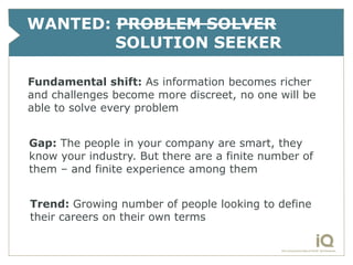 WANTED: PROBLEM SOLVER
        SOLUTION SEEKER

Fundamental shift: As information becomes richer
and challenges become more discreet, no one will be
able to solve every problem


Gap: The people in your company are smart, they
know your industry. But there are a finite number of
them – and finite experience among them


Trend: Growing number of people looking to define
their careers on their own terms
 