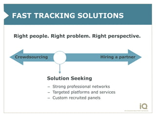 FAST TRACKING SOLUTIONS

Right people. Right problem. Right perspective.



Crowdsourcing                        Hiring a partner




            Solution Seeking
            – Strong professional networks
            – Targeted platforms and services
            – Custom recruited panels
 