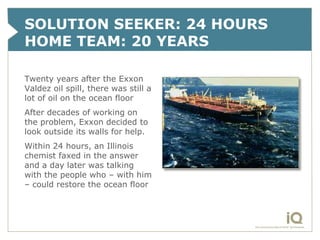 SOLUTION SEEKER: 24 HOURS
HOME TEAM: 20 YEARS

Twenty years after the Exxon
Valdez oil spill, there was still a
lot of oil on the ocean floor
After decades of working on
the problem, Exxon decided to
look outside its walls for help.
Within 24 hours, an Illinois
chemist faxed in the answer
and a day later was talking
with the people who – with him
– could restore the ocean floor
 