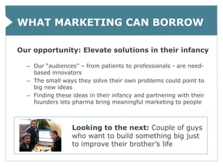 WHAT MARKETING CAN BORROW

Our opportunity: Elevate solutions in their infancy

  – Our “audiences” – from patients to professionals - are need-
    based innovators
  – The small ways they solve their own problems could point to
    big new ideas
  – Finding these ideas in their infancy and partnering with their
    founders lets pharma bring meaningful marketing to people



                  Looking to the next: Couple of guys
                  who want to build something big just
                  to improve their brother’s life
 