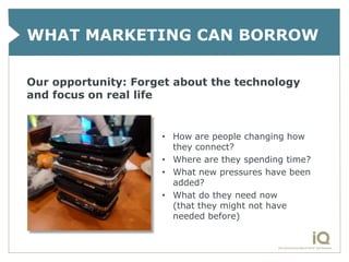 WHAT MARKETING CAN BORROW

Our opportunity: Forget about the technology
and focus on real life


                     • How are people changing how
                       they connect?
                     • Where are they spending time?
                     • What new pressures have been
                       added?
                     • What do they need now
                       (that they might not have
                       needed before)
 