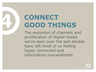 4   CONNECT
    GOOD THINGS
    The explosion of channels and
    proliferation of digital media
    we’ve seen over the last decade
    have left most of us feeling
    hyper connected and
    information overwhelmed.
 