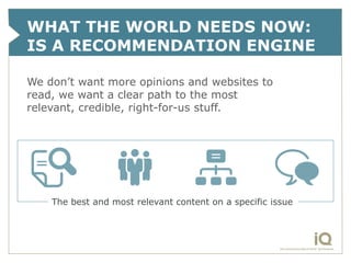 WHAT THE WORLD NEEDS NOW:
IS A RECOMMENDATION ENGINE

We don’t want more opinions and websites to
read, we want a clear path to the most
relevant, credible, right-for-us stuff.




    The best and most relevant content on a specific issue
 