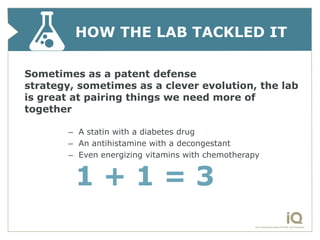 HOW THE LAB TACKLED IT

Sometimes as a patent defense
strategy, sometimes as a clever evolution, the lab
is great at pairing things we need more of
together

        – A statin with a diabetes drug
        – An antihistamine with a decongestant
        – Even energizing vitamins with chemotherapy


         1+1=3
 