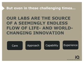 But even in these challenging times…


OUR LABS ARE THE SOURCE
OF A SEEMINGLY ENDLESS
FLOW OF LIFE- AND WORLD-
CHANGING INNOVATION

  Care    Approach   Capability   Experience
 