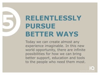 5   RELENTLESSLY
    PURSUE
    BETTER WAYS
    Today we can create almost any
    experience imaginable. In this new
    world opportunity, there are infinite
    possibilities for how we can bring
    better support, education and tools
    to the people who need them most.
 