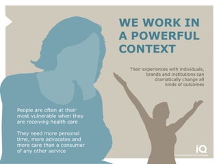 WE WORK IN
                            A POWERFUL
                            CONTEXT
                             Their experiences with individuals,
                                     brands and institutions can
                                         dramatically change all
                                             kinds of outcomes




People are often at their
most vulnerable when they
are receiving health care

They need more personal
time, more advocates and
more care than a consumer
of any other service
 