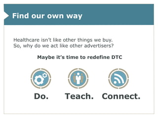Find our own way


Healthcare isn’t like other things we buy.
So, why do we act like other advertisers?

         Maybe it’s time to redefine DTC




        Do.          Teach.          Connect.
 