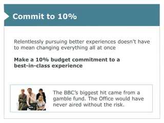 Commit to 10%


Relentlessly pursuing better experiences doesn’t have
to mean changing everything all at once

Make a 10% budget commitment to a
best-in-class experience




               The BBC’s biggest hit came from a
               gamble fund. The Office would have
               never aired without the risk.
 