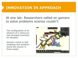 INNOVATION IN APPROACH

At one lab: Researchers called on gamers
to solve problems science couldn’t

The configuration of an
element of a retrovirus
had stumped scientists
for decades

Gamers–native in fast
modeling and iteration–
found the answer in
three weeks
 