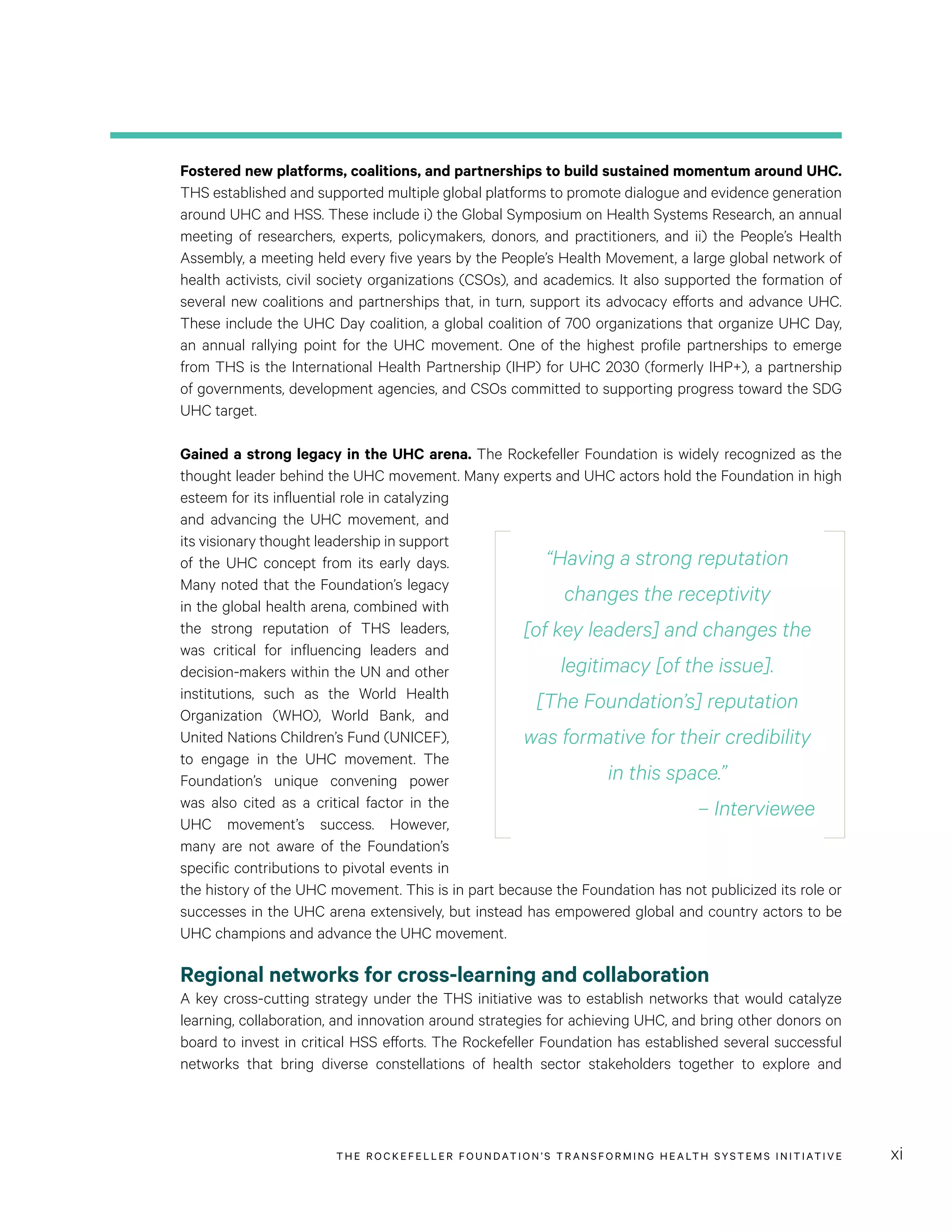 THE RO CKEFELLER FOUNDATION’S TRANSFORMING HEALTH SYSTEMS INITIATIVE xi
Fostered new platforms, coalitions, and partnerships to build sustained momentum around UHC.
THS established and supported multiple global platforms to promote dialogue and evidence generation
around UHC and HSS. These include i) the Global Symposium on Health Systems Research, an annual
meeting of researchers, experts, policymakers, donors, and practitioners, and ii) the People’s Health
Assembly, a meeting held every five years by the People’s Health Movement, a large global network of
health activists, civil society organizations (CSOs), and academics. It also supported the formation of
several new coalitions and partnerships that, in turn, support its advocacy efforts and advance UHC.
These include the UHC Day coalition, a global coalition of 700 organizations that organize UHC Day,
an annual rallying point for the UHC movement. One of the highest profile partnerships to emerge
from THS is the International Health Partnership (IHP) for UHC 2030 (formerly IHP+), a partnership
of governments, development agencies, and CSOs committed to supporting progress toward the SDG
UHC target.
Gained a strong legacy in the UHC arena. The Rockefeller Foundation is widely recognized as the
thought leader behind the UHC movement. Many experts and UHC actors hold the Foundation in high
esteem for its influential role in catalyzing
and advancing the UHC movement, and
its visionary thought leadership in support
of the UHC concept from its early days.
Many noted that the Foundation’s legacy
in the global health arena, combined with
the strong reputation of THS leaders,
was critical for influencing leaders and
decision-makers within the UN and other
institutions, such as the World Health
Organization (WHO), World Bank, and
United Nations Children’s Fund (UNICEF),
to engage in the UHC movement. The
Foundation’s unique convening power
was also cited as a critical factor in the
UHC movement’s success. However,
many are not aware of the Foundation’s
specific contributions to pivotal events in
the history of the UHC movement. This is in part because the Foundation has not publicized its role or
successes in the UHC arena extensively, but instead has empowered global and country actors to be
UHC champions and advance the UHC movement.
Regional networks for cross-learning and collaboration
A key cross-cutting strategy under the THS initiative was to establish networks that would catalyze
learning, collaboration, and innovation around strategies for achieving UHC, and bring other donors on
board to invest in critical HSS efforts. The Rockefeller Foundation has established several successful
networks that bring diverse constellations of health sector stakeholders together to explore and
“Having a strong reputation
changes the receptivity
[of key leaders] and changes the
legitimacy [of the issue].
[The Foundation’s] reputation
was formative for their credibility
in this space.”
– Interviewee
 