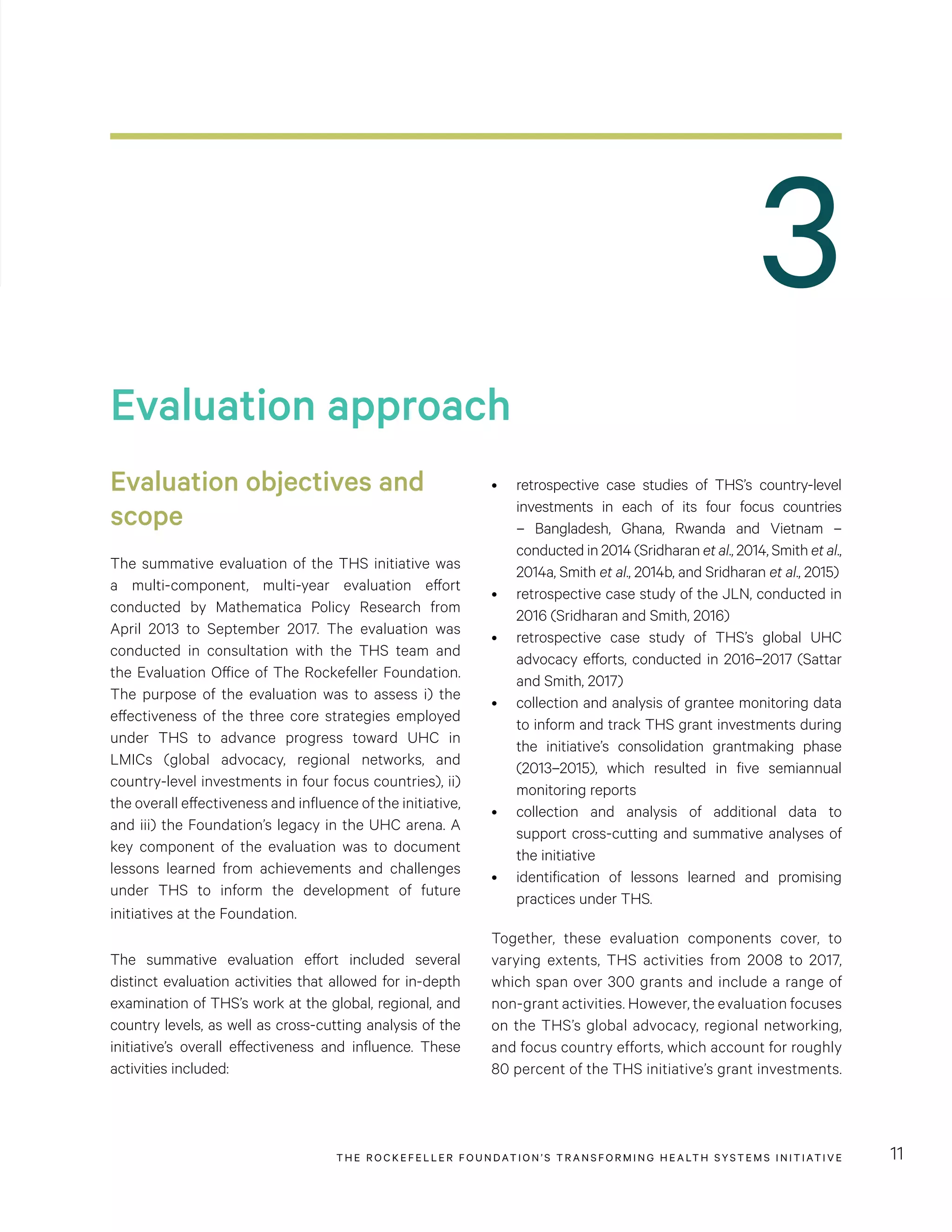 THE RO CKEFELLER FOUNDATION’S TRANSFORMING HEALTH SYSTEMS INITIATIVE 11
Evaluation approach
Evaluation objectives and
scope
The summative evaluation of the THS initiative was
a multi-component, multi-year evaluation effort
conducted by Mathematica Policy Research from
April 2013 to September 2017. The evaluation was
conducted in consultation with the THS team and
the Evaluation Office of The Rockefeller Foundation.
The purpose of the evaluation was to assess i) the
effectiveness of the three core strategies employed
under THS to advance progress toward UHC in
LMICs (global advocacy, regional networks, and
country-level investments in four focus countries), ii)
the overall effectiveness and influence of the initiative,
and iii) the Foundation’s legacy in the UHC arena. A
key component of the evaluation was to document
lessons learned from achievements and challenges
under THS to inform the development of future
initiatives at the Foundation.
The summative evaluation effort included several
distinct evaluation activities that allowed for in-depth
examination of THS’s work at the global, regional, and
country levels, as well as cross-cutting analysis of the
initiative’s overall effectiveness and influence. These
activities included:
•	 retrospective case studies of THS’s country-level
investments in each of its four focus countries
– Bangladesh, Ghana, Rwanda and Vietnam –
conducted in 2014 (Sridharan et al., 2014, Smith et al.,
2014a, Smith et al., 2014b, and Sridharan et al., 2015)
•	 retrospective case study of the JLN, conducted in
2016 (Sridharan and Smith, 2016)
•	 retrospective case study of THS’s global UHC
advocacy efforts, conducted in 2016–2017 (Sattar
and Smith, 2017)
•	 collection and analysis of grantee monitoring data
to inform and track THS grant investments during
the initiative’s consolidation grantmaking phase
(2013–2015), which resulted in five semiannual
monitoring reports
•	 collection and analysis of additional data to
support cross-cutting and summative analyses of
the initiative
•	 identification of lessons learned and promising
practices under THS.
Together, these evaluation components cover, to
varying extents, THS activities from 2008 to 2017,
which span over 300 grants and include a range of
non-grant activities. However, the evaluation focuses
on the THS’s global advocacy, regional networking,
and focus country efforts, which account for roughly
80 percent of the THS initiative’s grant investments.
3
 