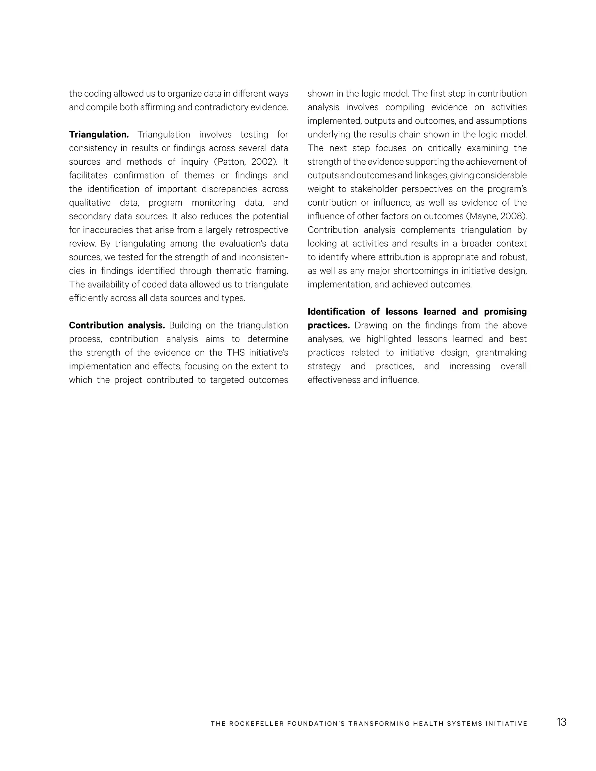 THE RO CKEFELLER FOUNDATION’S TRANSFORMING HEALTH SYSTEMS INITIATIVE 13
shown in the logic model. The first step in contribution
analysis involves compiling evidence on activities
implemented, outputs and outcomes, and assumptions
underlying the results chain shown in the logic model.
The next step focuses on critically examining the
strengthoftheevidencesupportingtheachievementof
outputsandoutcomesandlinkages,givingconsiderable
weight to stakeholder perspectives on the program’s
contribution or influence, as well as evidence of the
influence of other factors on outcomes (Mayne, 2008).
Contribution analysis complements triangulation by
looking at activities and results in a broader context
to identify where attribution is appropriate and robust,
as well as any major shortcomings in initiative design,
implementation, and achieved outcomes.
Identification of lessons learned and promising
practices. Drawing on the findings from the above
analyses, we highlighted lessons learned and best
practices related to initiative design, grantmaking
strategy and practices, and increasing overall
effectiveness and influence.
the coding allowed us to organize data in different ways
and compile both affirming and contradictory evidence.
Triangulation. Triangulation involves testing for
consistency in results or findings across several data
sources and methods of inquiry (Patton, 2002). It
facilitates confirmation of themes or findings and
the identification of important discrepancies across
qualitative data, program monitoring data, and
secondary data sources. It also reduces the potential
for inaccuracies that arise from a largely retrospective
review. By triangulating among the evaluation’s data
sources, we tested for the strength of and inconsisten-
cies in findings identified through thematic framing.
The availability of coded data allowed us to triangulate
efficiently across all data sources and types.
Contribution analysis. Building on the triangulation
process, contribution analysis aims to determine
the strength of the evidence on the THS initiative’s
implementation and effects, focusing on the extent to
which the project contributed to targeted outcomes
 