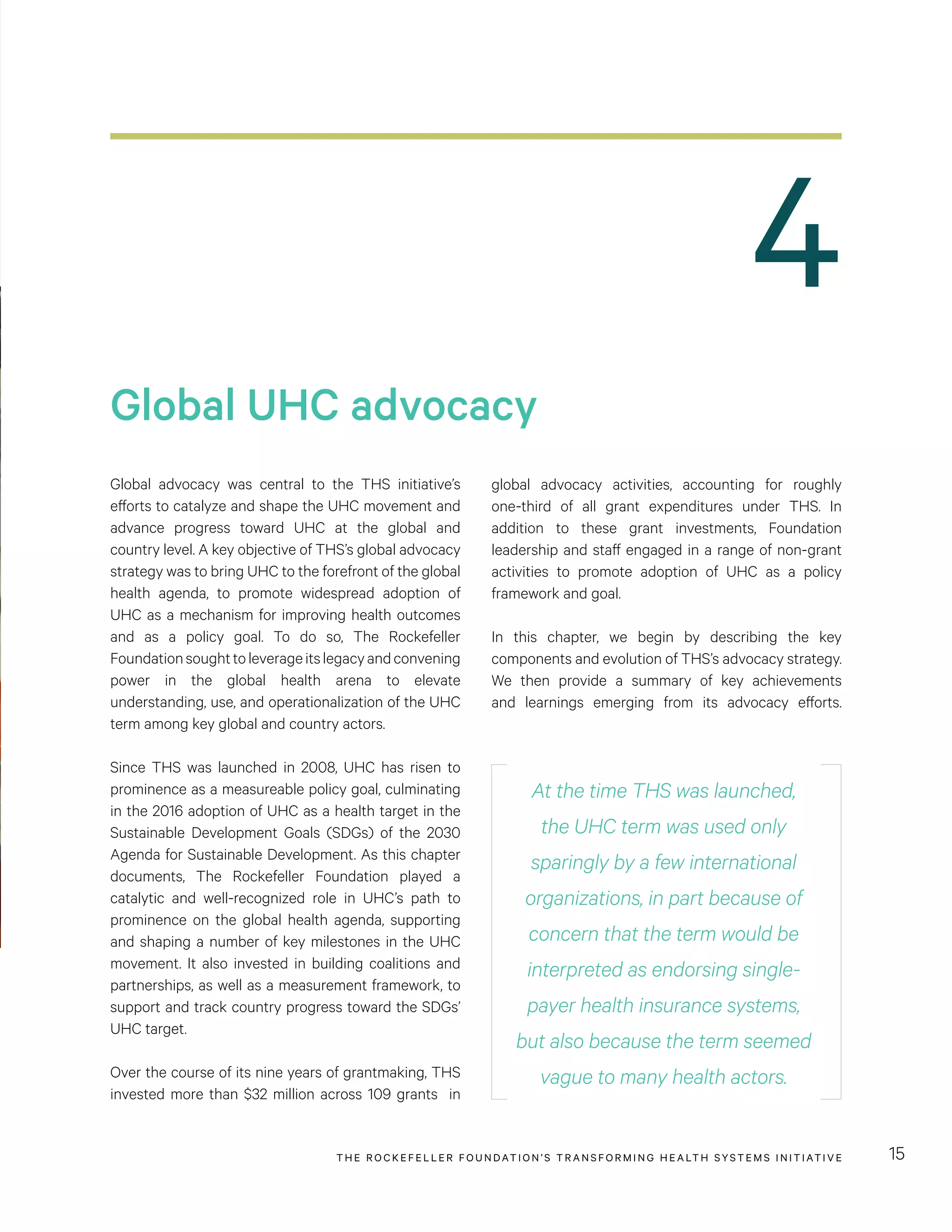 THE RO CKEFELLER FOUNDATION’S TRANSFORMING HEALTH SYSTEMS INITIATIVE 15
Global UHC advocacy
Global advocacy was central to the THS initiative’s
efforts to catalyze and shape the UHC movement and
advance progress toward UHC at the global and
country level. A key objective of THS’s global advocacy
strategy was to bring UHC to the forefront of the global
health agenda, to promote widespread adoption of
UHC as a mechanism for improving health outcomes
and as a policy goal. To do so, The Rockefeller
Foundationsoughttoleverageitslegacyandconvening
power in the global health arena to elevate
understanding, use, and operationalization of the UHC
term among key global and country actors.
Since THS was launched in 2008, UHC has risen to
prominence as a measureable policy goal, culminating
in the 2016 adoption of UHC as a health target in the
Sustainable Development Goals (SDGs) of the 2030
Agenda for Sustainable Development. As this chapter
documents, The Rockefeller Foundation played a
catalytic and well-recognized role in UHC’s path to
prominence on the global health agenda, supporting
and shaping a number of key milestones in the UHC
movement. It also invested in building coalitions and
partnerships, as well as a measurement framework, to
support and track country progress toward the SDGs’
UHC target.
Over the course of its nine years of grantmaking, THS
invested more than $32 million across 109 grants in
4
global advocacy activities, accounting for roughly
one-third of all grant expenditures under THS. In
addition to these grant investments, Foundation
leadership and staff engaged in a range of non-grant
activities to promote adoption of UHC as a policy
framework and goal.
In this chapter, we begin by describing the key
components and evolution of THS’s advocacy strategy.
We then provide a summary of key achievements
and learnings emerging from its advocacy efforts.
At the time THS was launched,
the UHC term was used only
sparingly by a few international
organizations, in part because of
concern that the term would be
interpreted as endorsing single-
payer health insurance systems,
but also because the term seemed
vague to many health actors.
 