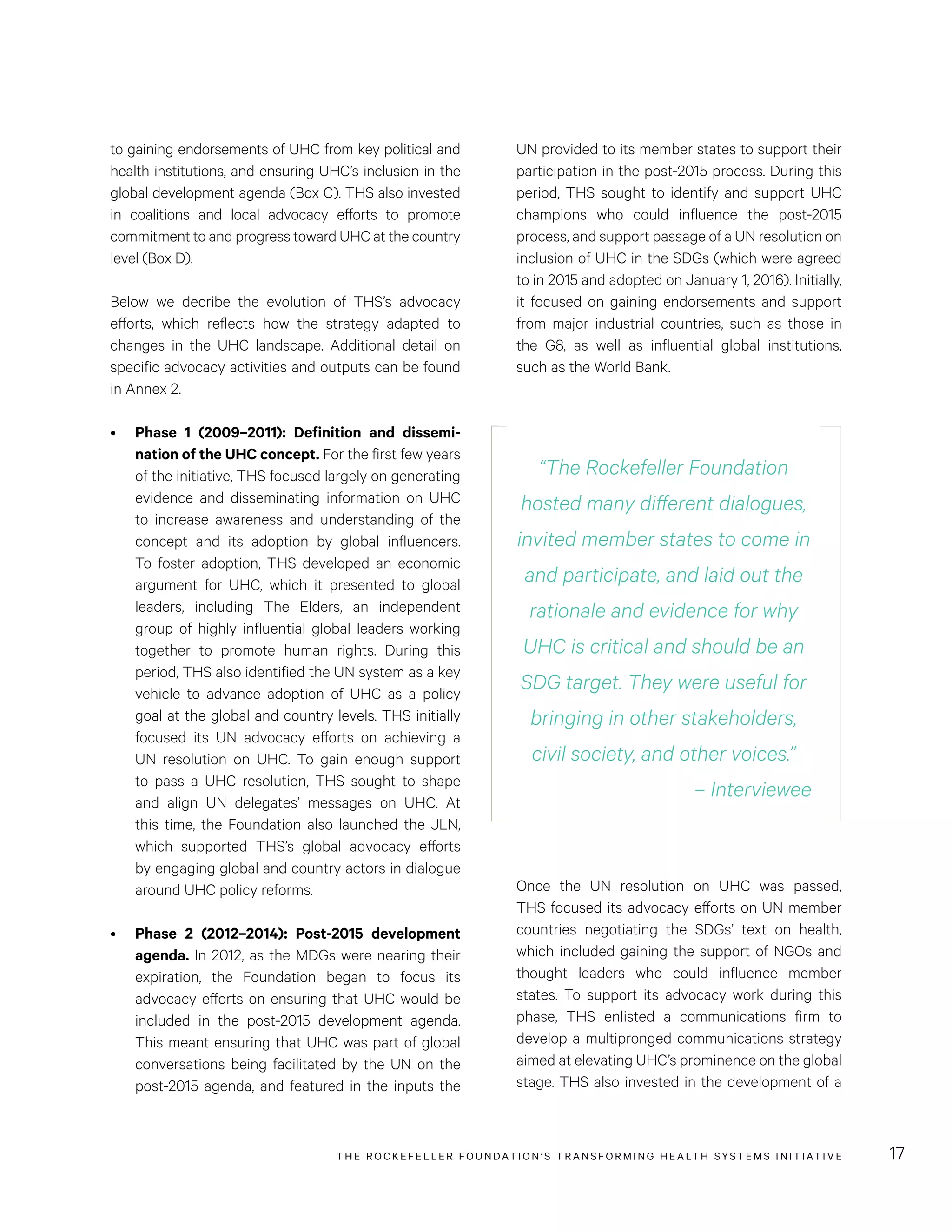 THE RO CKEFELLER FOUNDATION’S TRANSFORMING HEALTH SYSTEMS INITIATIVE 17
UN provided to its member states to support their
participation in the post-2015 process. During this
period, THS sought to identify and support UHC
champions who could influence the post-2015
process, and support passage of a UN resolution on
inclusion of UHC in the SDGs (which were agreed
to in 2015 and adopted on January 1, 2016). Initially,
it focused on gaining endorsements and support
from major industrial countries, such as those in
the G8, as well as influential global institutions,
such as the World Bank.
to gaining endorsements of UHC from key political and
health institutions, and ensuring UHC’s inclusion in the
global development agenda (Box C). THS also invested
in coalitions and local advocacy efforts to promote
commitment to and progress toward UHC at the country
level (Box D).
Below we decribe the evolution of THS’s advocacy
efforts, which reflects how the strategy adapted to
changes in the UHC landscape. Additional detail on
specific advocacy activities and outputs can be found
in Annex 2.
•	 Phase 1 (2009–2011): Definition and dissemi-
nation of the UHC concept. For the first few years
of the initiative, THS focused largely on generating
evidence and disseminating information on UHC
to increase awareness and understanding of the
concept and its adoption by global influencers.
To foster adoption, THS developed an economic
argument for UHC, which it presented to global
leaders, including The Elders, an independent
group of highly influential global leaders working
together to promote human rights. During this
period, THS also identified the UN system as a key
vehicle to advance adoption of UHC as a policy
goal at the global and country levels. THS initially
focused its UN advocacy efforts on achieving a
UN resolution on UHC. To gain enough support
to pass a UHC resolution, THS sought to shape
and align UN delegates’ messages on UHC. At
this time, the Foundation also launched the JLN,
which supported THS’s global advocacy efforts
by engaging global and country actors in dialogue
around UHC policy reforms.
•	 Phase 2 (2012–2014): Post-2015 development
agenda. In 2012, as the MDGs were nearing their
expiration, the Foundation began to focus its
advocacy efforts on ensuring that UHC would be
included in the post-2015 development agenda.
This meant ensuring that UHC was part of global
conversations being facilitated by the UN on the
post-2015 agenda, and featured in the inputs the
“The Rockefeller Foundation
hosted many different dialogues,
invited member states to come in
and participate, and laid out the
rationale and evidence for why
UHC is critical and should be an
SDG target. They were useful for
bringing in other stakeholders,
civil society, and other voices.”
– Interviewee
Once the UN resolution on UHC was passed,
THS focused its advocacy efforts on UN member
countries negotiating the SDGs’ text on health,
which included gaining the support of NGOs and
thought leaders who could influence member
states. To support its advocacy work during this
phase, THS enlisted a communications firm to
develop a multipronged communications strategy
aimed at elevating UHC’s prominence on the global
stage. THS also invested in the development of a
 