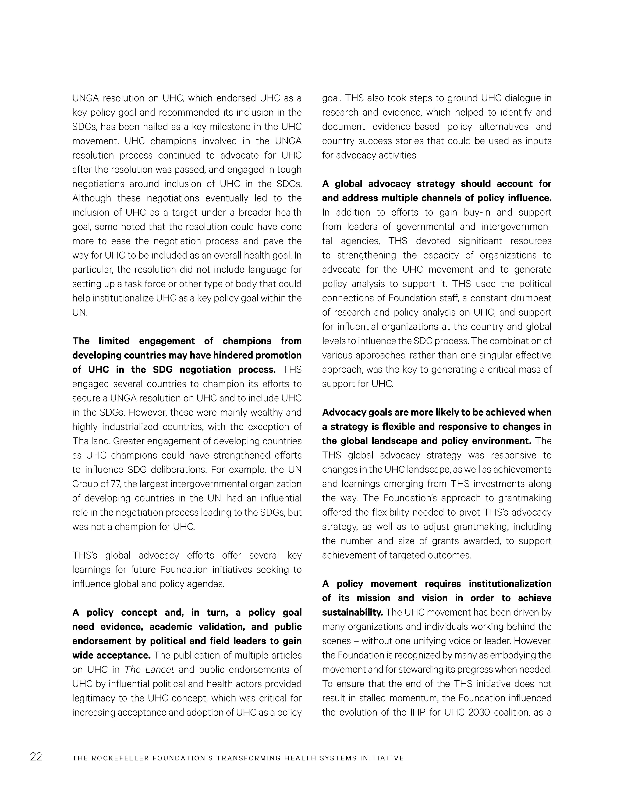 THE RO CKEFELLER FOUNDATION’S TRANSFORMING HEALTH SYSTEMS INITIATIVE22
goal. THS also took steps to ground UHC dialogue in
research and evidence, which helped to identify and
document evidence-based policy alternatives and
country success stories that could be used as inputs
for advocacy activities.
A global advocacy strategy should account for
and address multiple channels of policy influence.
In addition to efforts to gain buy-in and support
from leaders of governmental and intergovernmen-
tal agencies, THS devoted significant resources
to strengthening the capacity of organizations to
advocate for the UHC movement and to generate
policy analysis to support it. THS used the political
connections of Foundation staff, a constant drumbeat
of research and policy analysis on UHC, and support
for influential organizations at the country and global
levels to influence the SDG process. The combination of
various approaches, rather than one singular effective
approach, was the key to generating a critical mass of
support for UHC.
Advocacy goals are more likely to be achieved when
a strategy is flexible and responsive to changes in
the global landscape and policy environment. The
THS global advocacy strategy was responsive to
changes in the UHC landscape, as well as achievements
and learnings emerging from THS investments along
the way. The Foundation’s approach to grantmaking
offered the flexibility needed to pivot THS’s advocacy
strategy, as well as to adjust grantmaking, including
the number and size of grants awarded, to support
achievement of targeted outcomes.
A policy movement requires institutionalization
of its mission and vision in order to achieve
sustainability. The UHC movement has been driven by
many organizations and individuals working behind the
scenes – without one unifying voice or leader. However,
the Foundation is recognized by many as embodying the
movement and for stewarding its progress when needed.
To ensure that the end of the THS initiative does not
result in stalled momentum, the Foundation influenced
the evolution of the IHP for UHC 2030 coalition, as a
UNGA resolution on UHC, which endorsed UHC as a
key policy goal and recommended its inclusion in the
SDGs, has been hailed as a key milestone in the UHC
movement. UHC champions involved in the UNGA
resolution process continued to advocate for UHC
after the resolution was passed, and engaged in tough
negotiations around inclusion of UHC in the SDGs.
Although these negotiations eventually led to the
inclusion of UHC as a target under a broader health
goal, some noted that the resolution could have done
more to ease the negotiation process and pave the
way for UHC to be included as an overall health goal. In
particular, the resolution did not include language for
setting up a task force or other type of body that could
help institutionalize UHC as a key policy goal within the
UN.
The limited engagement of champions from
developing countries may have hindered promotion
of UHC in the SDG negotiation process. THS
engaged several countries to champion its efforts to
secure a UNGA resolution on UHC and to include UHC
in the SDGs. However, these were mainly wealthy and
highly industrialized countries, with the exception of
Thailand. Greater engagement of developing countries
as UHC champions could have strengthened efforts
to influence SDG deliberations. For example, the UN
Group of 77, the largest intergovernmental organization
of developing countries in the UN, had an influential
role in the negotiation process leading to the SDGs, but
was not a champion for UHC.
THS’s global advocacy efforts offer several key
learnings for future Foundation initiatives seeking to
influence global and policy agendas.
A policy concept and, in turn, a policy goal
need evidence, academic validation, and public
endorsement by political and field leaders to gain
wide acceptance. The publication of multiple articles
on UHC in The Lancet and public endorsements of
UHC by influential political and health actors provided
legitimacy to the UHC concept, which was critical for
increasing acceptance and adoption of UHC as a policy
 