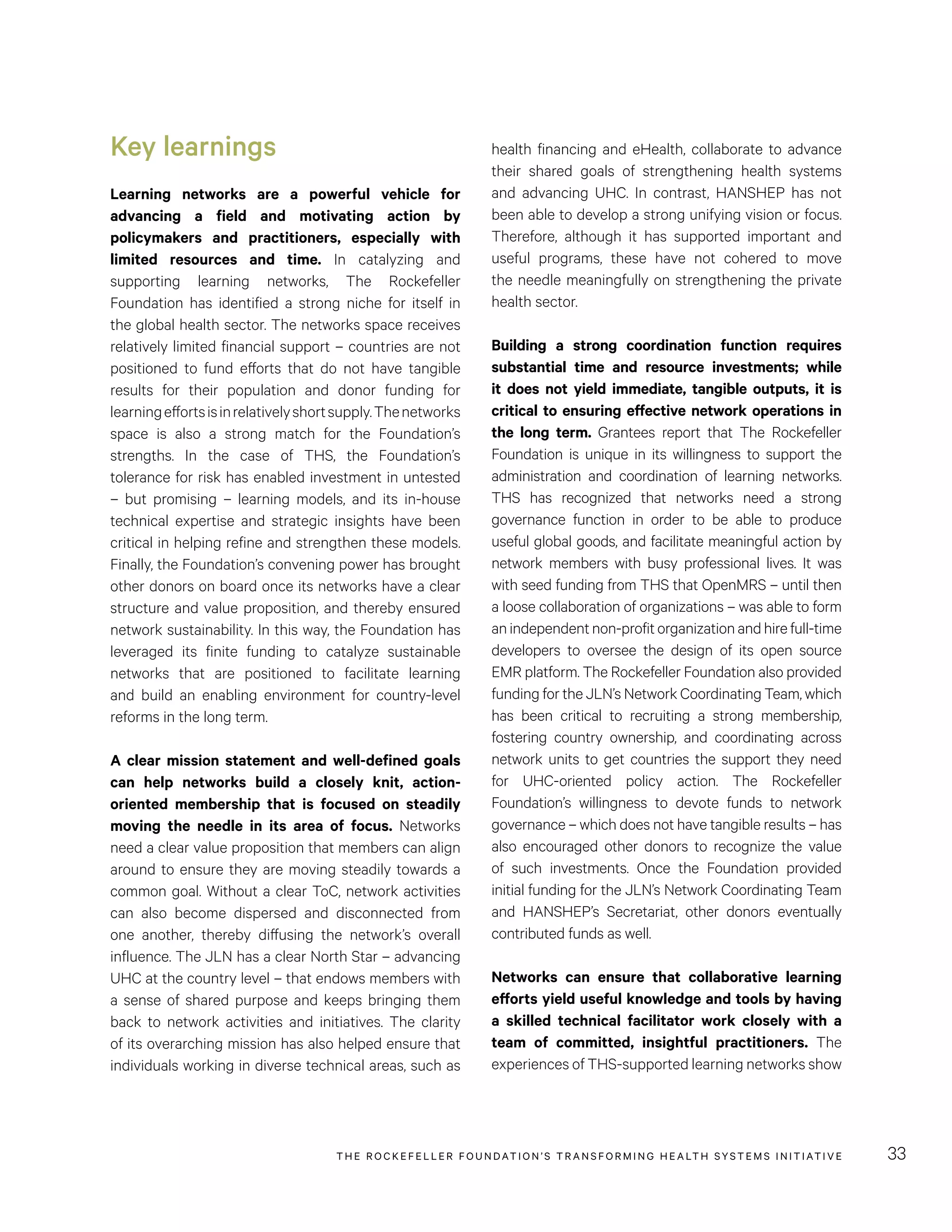 THE RO CKEFELLER FOUNDATION’S TRANSFORMING HEALTH SYSTEMS INITIATIVE 33
health financing and eHealth, collaborate to advance
their shared goals of strengthening health systems
and advancing UHC. In contrast, HANSHEP has not
been able to develop a strong unifying vision or focus.
Therefore, although it has supported important and
useful programs, these have not cohered to move
the needle meaningfully on strengthening the private
health sector.
Building a strong coordination function requires
substantial time and resource investments; while
it does not yield immediate, tangible outputs, it is
critical to ensuring effective network operations in
the long term. Grantees report that The Rockefeller
Foundation is unique in its willingness to support the
administration and coordination of learning networks.
THS has recognized that networks need a strong
governance function in order to be able to produce
useful global goods, and facilitate meaningful action by
network members with busy professional lives. It was
with seed funding from THS that OpenMRS – until then
a loose collaboration of organizations – was able to form
anindependentnon-profitorganizationandhirefull-time
developers to oversee the design of its open source
EMR platform. The Rockefeller Foundation also provided
funding for the JLN’s Network Coordinating Team, which
has been critical to recruiting a strong membership,
fostering country ownership, and coordinating across
network units to get countries the support they need
for UHC-oriented policy action. The Rockefeller
Foundation’s willingness to devote funds to network
governance – which does not have tangible results – has
also encouraged other donors to recognize the value
of such investments. Once the Foundation provided
initial funding for the JLN’s Network Coordinating Team
and HANSHEP’s Secretariat, other donors eventually
contributed funds as well.
Networks can ensure that collaborative learning
efforts yield useful knowledge and tools by having
a skilled technical facilitator work closely with a
team of committed, insightful practitioners. The
experiences of THS-supported learning networks show
Key learnings
Learning networks are a powerful vehicle for
advancing a field and motivating action by
policymakers and practitioners, especially with
limited resources and time. In catalyzing and
supporting learning networks, The Rockefeller
Foundation has identified a strong niche for itself in
the global health sector. The networks space receives
relatively limited financial support – countries are not
positioned to fund efforts that do not have tangible
results for their population and donor funding for
learningeffortsisinrelativelyshortsupply.Thenetworks
space is also a strong match for the Foundation’s
strengths. In the case of THS, the Foundation’s
tolerance for risk has enabled investment in untested
– but promising – learning models, and its in-house
technical expertise and strategic insights have been
critical in helping refine and strengthen these models.
Finally, the Foundation’s convening power has brought
other donors on board once its networks have a clear
structure and value proposition, and thereby ensured
network sustainability. In this way, the Foundation has
leveraged its finite funding to catalyze sustainable
networks that are positioned to facilitate learning
and build an enabling environment for country-level
reforms in the long term.
A clear mission statement and well-defined goals
can help networks build a closely knit, action-
oriented membership that is focused on steadily
moving the needle in its area of focus. Networks
need a clear value proposition that members can align
around to ensure they are moving steadily towards a
common goal. Without a clear ToC, network activities
can also become dispersed and disconnected from
one another, thereby diffusing the network’s overall
influence. The JLN has a clear North Star – advancing
UHC at the country level – that endows members with
a sense of shared purpose and keeps bringing them
back to network activities and initiatives. The clarity
of its overarching mission has also helped ensure that
individuals working in diverse technical areas, such as
 