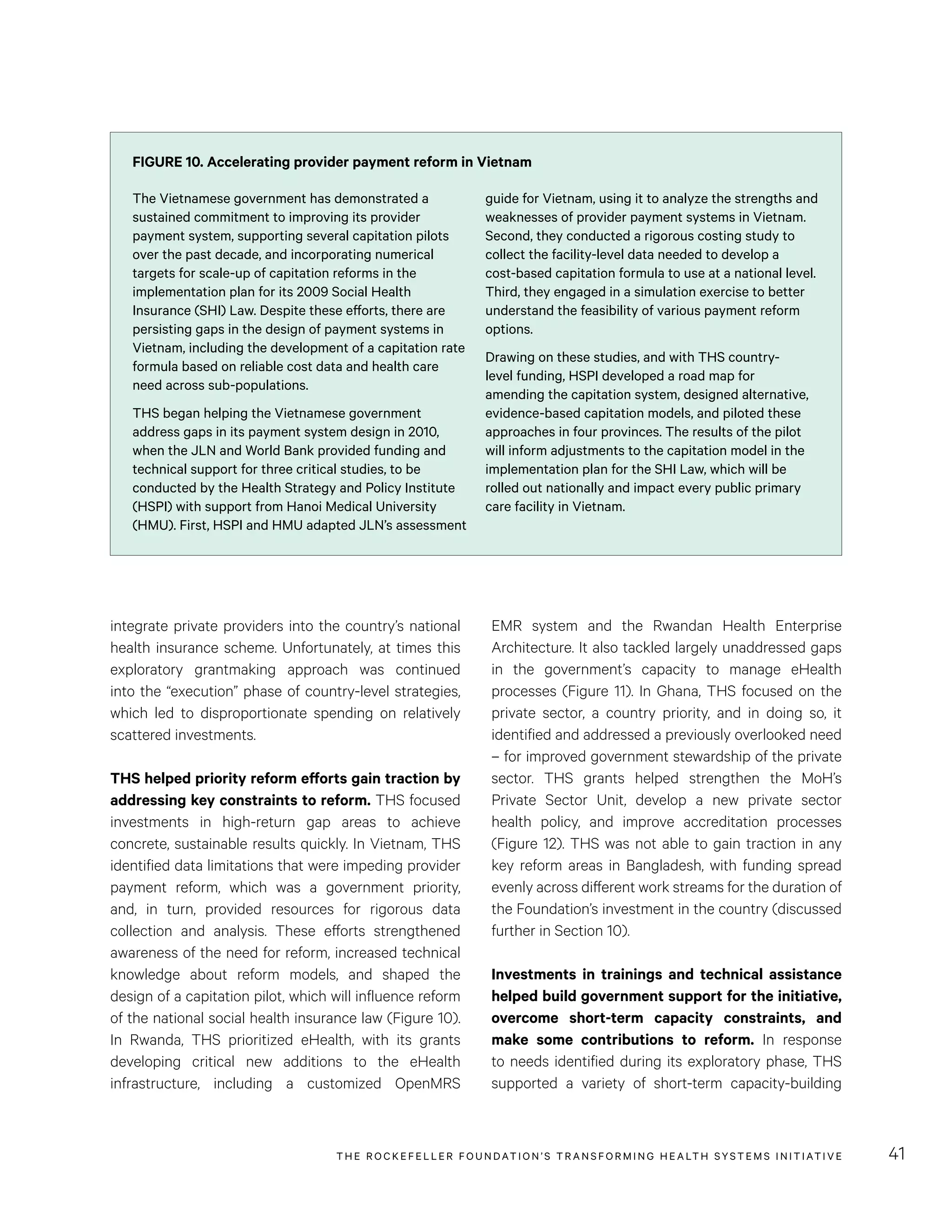 THE RO CKEFELLER FOUNDATION’S TRANSFORMING HEALTH SYSTEMS INITIATIVE 41
EMR system and the Rwandan Health Enterprise
Architecture. It also tackled largely unaddressed gaps
in the government’s capacity to manage eHealth
processes (Figure 11). In Ghana, THS focused on the
private sector, a country priority, and in doing so, it
identified and addressed a previously overlooked need
– for improved government stewardship of the private
sector. THS grants helped strengthen the MoH’s
Private Sector Unit, develop a new private sector
health policy, and improve accreditation processes
(Figure 12). THS was not able to gain traction in any
key reform areas in Bangladesh, with funding spread
evenly across different work streams for the duration of
the Foundation’s investment in the country (discussed
further in Section 10).
Investments in trainings and technical assistance
helped build government support for the initiative,
overcome short-term capacity constraints, and
make some contributions to reform. In response
to needs identified during its exploratory phase, THS
supported a variety of short-term capacity-building
integrate private providers into the country’s national
health insurance scheme. Unfortunately, at times this
exploratory grantmaking approach was continued
into the “execution” phase of country-level strategies,
which led to disproportionate spending on relatively
scattered investments.
THS helped priority reform efforts gain traction by
addressing key constraints to reform. THS focused
investments in high-return gap areas to achieve
concrete, sustainable results quickly. In Vietnam, THS
identified data limitations that were impeding provider
payment reform, which was a government priority,
and, in turn, provided resources for rigorous data
collection and analysis. These efforts strengthened
awareness of the need for reform, increased technical
knowledge about reform models, and shaped the
design of a capitation pilot, which will influence reform
of the national social health insurance law (Figure 10).
In Rwanda, THS prioritized eHealth, with its grants
developing critical new additions to the eHealth
infrastructure, including a customized OpenMRS
FIGURE 10. Accelerating provider payment reform in Vietnam
The Vietnamese government has demonstrated a
sustained commitment to improving its provider
payment system, supporting several capitation pilots
over the past decade, and incorporating numerical
targets for scale-up of capitation reforms in the
implementation plan for its 2009 Social Health
Insurance (SHI) Law. Despite these efforts, there are
persisting gaps in the design of payment systems in
Vietnam, including the development of a capitation rate
formula based on reliable cost data and health care
need across sub-populations.
THS began helping the Vietnamese government
address gaps in its payment system design in 2010,
when the JLN and World Bank provided funding and
technical support for three critical studies, to be
conducted by the Health Strategy and Policy Institute
(HSPI) with support from Hanoi Medical University
(HMU). First, HSPI and HMU adapted JLN’s assessment
guide for Vietnam, using it to analyze the strengths and
weaknesses of provider payment systems in Vietnam.
Second, they conducted a rigorous costing study to
collect the facility-level data needed to develop a
cost-based capitation formula to use at a national level.
Third, they engaged in a simulation exercise to better
understand the feasibility of various payment reform
options.
Drawing on these studies, and with THS country-
level funding, HSPI developed a road map for
amending the capitation system, designed alternative,
evidence-based capitation models, and piloted these
approaches in four provinces. The results of the pilot
will inform adjustments to the capitation model in the
implementation plan for the SHI Law, which will be
rolled out nationally and impact every public primary
care facility in Vietnam.
 