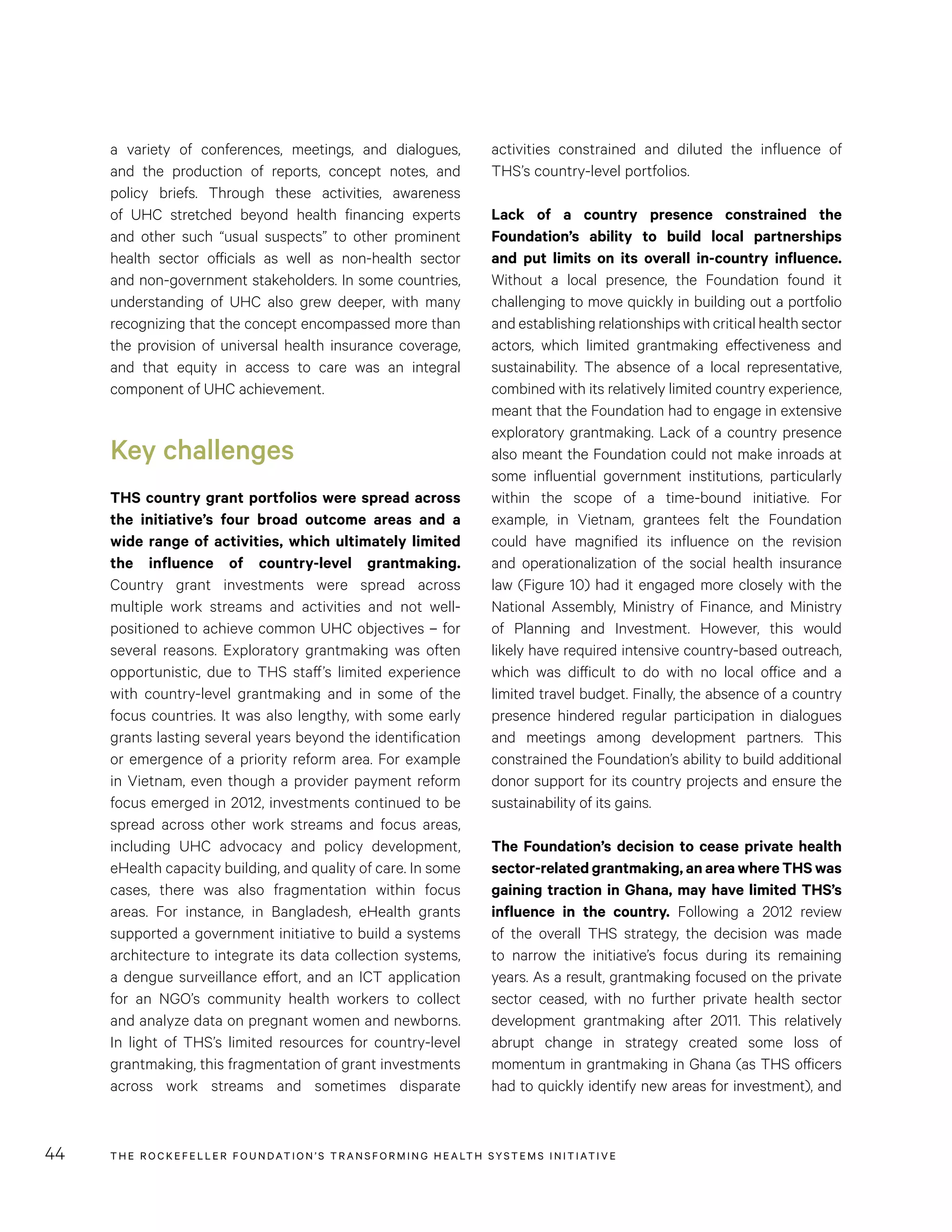 THE RO CKEFELLER FOUNDATION’S TRANSFORMING HEALTH SYSTEMS INITIATIVE44
activities constrained and diluted the influence of
THS’s country-level portfolios.
Lack of a country presence constrained the
Foundation’s ability to build local partnerships
and put limits on its overall in-country influence.
Without a local presence, the Foundation found it
challenging to move quickly in building out a portfolio
and establishing relationships with critical health sector
actors, which limited grantmaking effectiveness and
sustainability. The absence of a local representative,
combined with its relatively limited country experience,
meant that the Foundation had to engage in extensive
exploratory grantmaking. Lack of a country presence
also meant the Foundation could not make inroads at
some influential government institutions, particularly
within the scope of a time-bound initiative. For
example, in Vietnam, grantees felt the Foundation
could have magnified its influence on the revision
and operationalization of the social health insurance
law (Figure 10) had it engaged more closely with the
National Assembly, Ministry of Finance, and Ministry
of Planning and Investment. However, this would
likely have required intensive country-based outreach,
which was difficult to do with no local office and a
limited travel budget. Finally, the absence of a country
presence hindered regular participation in dialogues
and meetings among development partners. This
constrained the Foundation’s ability to build additional
donor support for its country projects and ensure the
sustainability of its gains.
The Foundation’s decision to cease private health
sector-related grantmaking, an area where THS was
gaining traction in Ghana, may have limited THS’s
influence in the country. Following a 2012 review
of the overall THS strategy, the decision was made
to narrow the initiative’s focus during its remaining
years. As a result, grantmaking focused on the private
sector ceased, with no further private health sector
development grantmaking after 2011. This relatively
abrupt change in strategy created some loss of
momentum in grantmaking in Ghana (as THS officers
had to quickly identify new areas for investment), and
a variety of conferences, meetings, and dialogues,
and the production of reports, concept notes, and
policy briefs. Through these activities, awareness
of UHC stretched beyond health financing experts
and other such “usual suspects” to other prominent
health sector officials as well as non-health sector
and non-government stakeholders. In some countries,
understanding of UHC also grew deeper, with many
recognizing that the concept encompassed more than
the provision of universal health insurance coverage,
and that equity in access to care was an integral
component of UHC achievement.
Key challenges
THS country grant portfolios were spread across
the initiative’s four broad outcome areas and a
wide range of activities, which ultimately limited
the influence of country-level grantmaking.
Country grant investments were spread across
multiple work streams and activities and not well-
positioned to achieve common UHC objectives – for
several reasons. Exploratory grantmaking was often
opportunistic, due to THS staff’s limited experience
with country-level grantmaking and in some of the
focus countries. It was also lengthy, with some early
grants lasting several years beyond the identification
or emergence of a priority reform area. For example
in Vietnam, even though a provider payment reform
focus emerged in 2012, investments continued to be
spread across other work streams and focus areas,
including UHC advocacy and policy development,
eHealth capacity building, and quality of care. In some
cases, there was also fragmentation within focus
areas. For instance, in Bangladesh, eHealth grants
supported a government initiative to build a systems
architecture to integrate its data collection systems,
a dengue surveillance effort, and an ICT application
for an NGO’s community health workers to collect
and analyze data on pregnant women and newborns.
In light of THS’s limited resources for country-level
grantmaking, this fragmentation of grant investments
across work streams and sometimes disparate
 