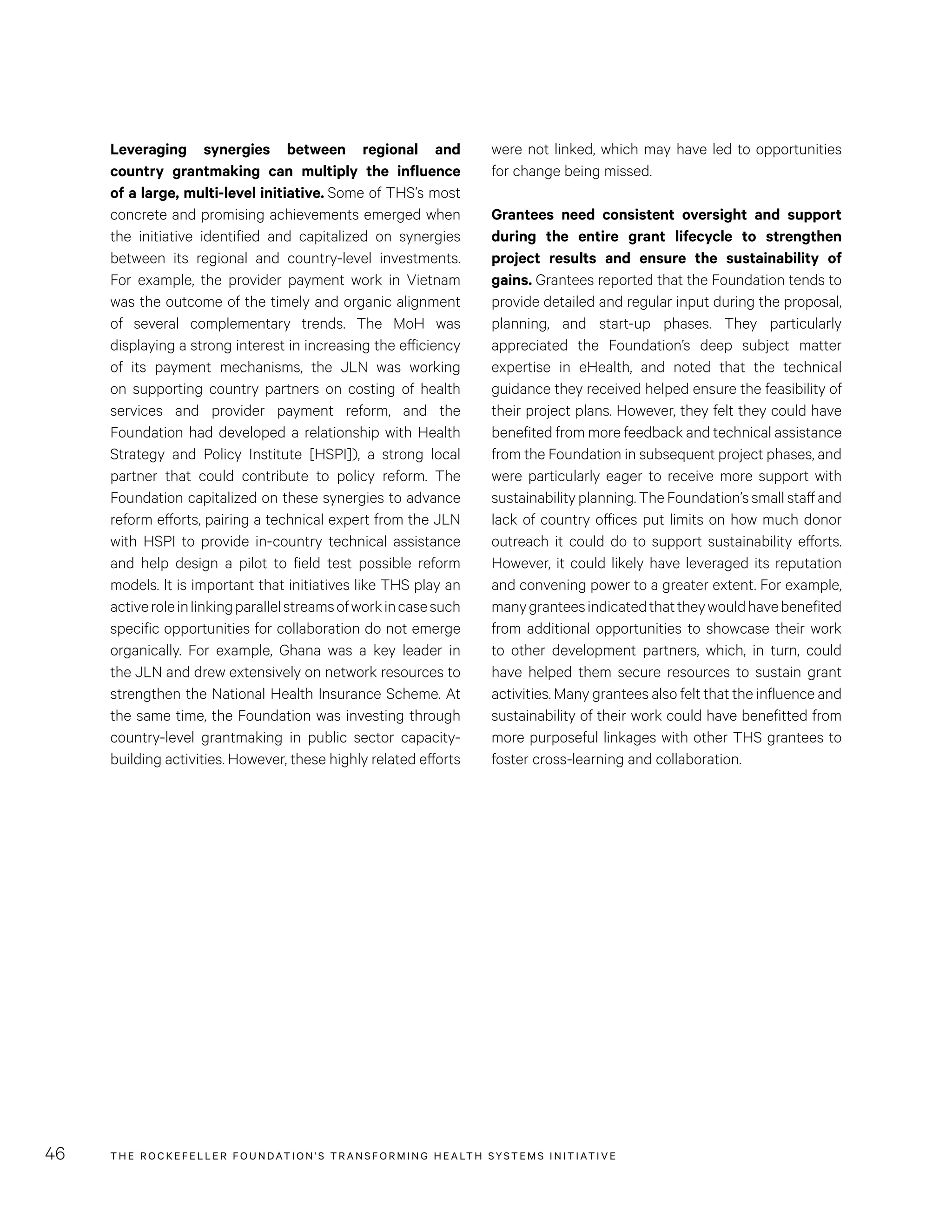 THE RO CKEFELLER FOUNDATION’S TRANSFORMING HEALTH SYSTEMS INITIATIVE46
were not linked, which may have led to opportunities
for change being missed.
Grantees need consistent oversight and support
during the entire grant lifecycle to strengthen
project results and ensure the sustainability of
gains. Grantees reported that the Foundation tends to
provide detailed and regular input during the proposal,
planning, and start-up phases. They particularly
appreciated the Foundation’s deep subject matter
expertise in eHealth, and noted that the technical
guidance they received helped ensure the feasibility of
their project plans. However, they felt they could have
benefited from more feedback and technical assistance
from the Foundation in subsequent project phases, and
were particularly eager to receive more support with
sustainability planning. The Foundation’s small staff and
lack of country offices put limits on how much donor
outreach it could do to support sustainability efforts.
However, it could likely have leveraged its reputation
and convening power to a greater extent. For example,
manygranteesindicatedthattheywouldhavebenefited
from additional opportunities to showcase their work
to other development partners, which, in turn, could
have helped them secure resources to sustain grant
activities. Many grantees also felt that the influence and
sustainability of their work could have benefitted from
more purposeful linkages with other THS grantees to
foster cross-learning and collaboration.
Leveraging synergies between regional and
country grantmaking can multiply the influence
of a large, multi-level initiative. Some of THS’s most
concrete and promising achievements emerged when
the initiative identified and capitalized on synergies
between its regional and country-level investments.
For example, the provider payment work in Vietnam
was the outcome of the timely and organic alignment
of several complementary trends. The MoH was
displaying a strong interest in increasing the efficiency
of its payment mechanisms, the JLN was working
on supporting country partners on costing of health
services and provider payment reform, and the
Foundation had developed a relationship with Health
Strategy and Policy Institute [HSPI]), a strong local
partner that could contribute to policy reform. The
Foundation capitalized on these synergies to advance
reform efforts, pairing a technical expert from the JLN
with HSPI to provide in-country technical assistance
and help design a pilot to field test possible reform
models. It is important that initiatives like THS play an
activeroleinlinkingparallelstreamsofworkincasesuch
specific opportunities for collaboration do not emerge
organically. For example, Ghana was a key leader in
the JLN and drew extensively on network resources to
strengthen the National Health Insurance Scheme. At
the same time, the Foundation was investing through
country-level grantmaking in public sector capacity-
building activities. However, these highly related efforts
 