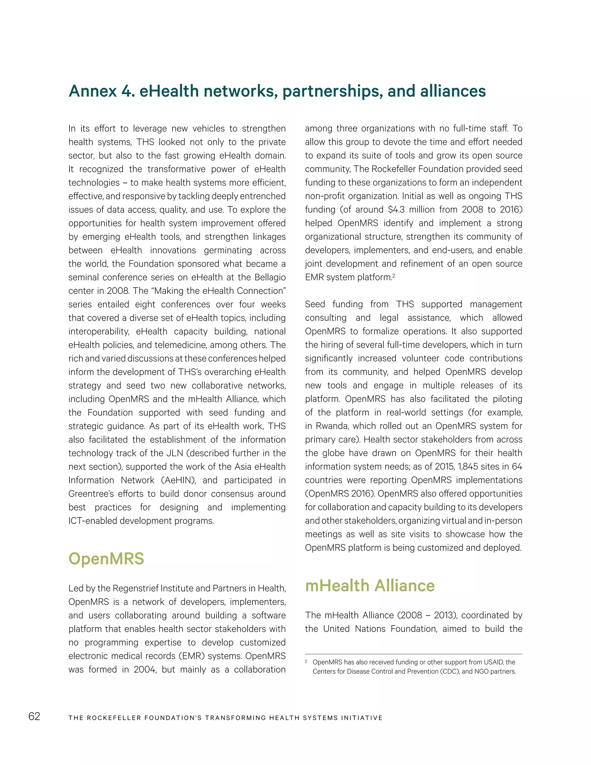 THE RO CKEFELLER FOUNDATION’S TRANSFORMING HEALTH SYSTEMS INITIATIVE62
among three organizations with no full-time staff. To
allow this group to devote the time and effort needed
to expand its suite of tools and grow its open source
community, The Rockefeller Foundation provided seed
funding to these organizations to form an independent
non-profit organization. Initial as well as ongoing THS
funding (of around $4.3 million from 2008 to 2016)
helped OpenMRS identify and implement a strong
organizational structure, strengthen its community of
developers, implementers, and end-users, and enable
joint development and refinement of an open source
EMR system platform.2
Seed funding from THS supported management
consulting and legal assistance, which allowed
OpenMRS to formalize operations. It also supported
the hiring of several full-time developers, which in turn
significantly increased volunteer code contributions
from its community, and helped OpenMRS develop
new tools and engage in multiple releases of its
platform. OpenMRS has also facilitated the piloting
of the platform in real-world settings (for example,
in Rwanda, which rolled out an OpenMRS system for
primary care). Health sector stakeholders from across
the globe have drawn on OpenMRS for their health
information system needs; as of 2015, 1,845 sites in 64
countries were reporting OpenMRS implementations
(OpenMRS 2016). OpenMRS also offered opportunities
for collaboration and capacity building to its developers
andotherstakeholders,organizingvirtualandin-person
meetings as well as site visits to showcase how the
OpenMRS platform is being customized and deployed.
mHealth Alliance
The mHealth Alliance (2008 – 2013), coordinated by
the United Nations Foundation, aimed to build the
2	 OpenMRS has also received funding or other support from USAID, the
Centers for Disease Control and Prevention (CDC), and NGO partners.
Annex 4. eHealth networks, partnerships, and alliances
In its effort to leverage new vehicles to strengthen
health systems, THS looked not only to the private
sector, but also to the fast growing eHealth domain.
It recognized the transformative power of eHealth
technologies – to make health systems more efficient,
effective, and responsive by tackling deeply entrenched
issues of data access, quality, and use. To explore the
opportunities for health system improvement offered
by emerging eHealth tools, and strengthen linkages
between eHealth innovations germinating across
the world, the Foundation sponsored what became a
seminal conference series on eHealth at the Bellagio
center in 2008. The “Making the eHealth Connection”
series entailed eight conferences over four weeks
that covered a diverse set of eHealth topics, including
interoperability, eHealth capacity building, national
eHealth policies, and telemedicine, among others. The
richandvarieddiscussionsattheseconferenceshelped
inform the development of THS’s overarching eHealth
strategy and seed two new collaborative networks,
including OpenMRS and the mHealth Alliance, which
the Foundation supported with seed funding and
strategic guidance. As part of its eHealth work, THS
also facilitated the establishment of the information
technology track of the JLN (described further in the
next section), supported the work of the Asia eHealth
Information Network (AeHIN), and participated in
Greentree’s efforts to build donor consensus around
best practices for designing and implementing
ICT-enabled development programs.
OpenMRS
Led by the Regenstrief Institute and Partners in Health,
OpenMRS is a network of developers, implementers,
and users collaborating around building a software
platform that enables health sector stakeholders with
no programming expertise to develop customized
electronic medical records (EMR) systems. OpenMRS
was formed in 2004, but mainly as a collaboration
 