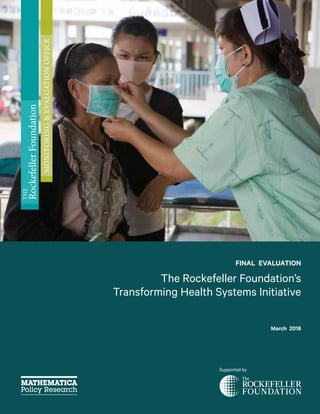 FINAL EVALUATION
The Rockefeller Foundation’s
Transforming Health Systems Initiative
March 2018
Supported by
THE
RockefellerFoundation
MONITORING&EVALUATIONOFFICE
 