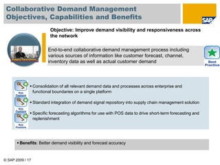 © SAP 2009 / 17
End-to-end collaborative demand management process including
various sources of information like customer forecast, channel,
inventory data as well as actual customer demand
Objective: Improve demand visibility and responsiveness across
the network
 Consolidation of all relevant demand data and processes across enterprise and
functional boundaries on a single platform
 Standard integration of demand signal repository into supply chain management solution
 Specific forecasting algorithms for use with POS data to drive short-term forecasting and
replenishment
Supply Operations
 Benefits: Better demand visibility and forecast accuracy
Collaborative Demand Management
Objectives, Capabilities and Benefits
 