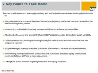 © SAP 2009 / 39
7 Key Points to Take Home
Respond quickly to demand and supply variability with shorter lead times and lower total supply chain costs
by:
 Integrating internal and external forecasts, demand shaping inputs, and actual customer demand into the
demand management process
 Implementing multi-echelon inventory management of components and sub-assemblies
 Adjusting the frequency and granularity of your S&OP process based on demand and supply variability
 Consolidated and fast planning/re-planning across your internal and outsourced manufacturers and
component suppliers
 Supplier Managed Inventory to enable “pull-based” procurement – based on actual plant demand
 Implementing automated electronic collaboration with outsourced entities to rapidly communicate
requirements to see WIP and to make adjustments
 Linking KPIs across functions to get alignment and manage by exception!
 