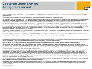 © SAP 2009 / 41
Copyright 2009 SAP AG
All rights reserved
No part of this publication may be reproduced or transmitted in any form or for any purpose without the express permission of SAP AG. The information contained herein may be changed
without prior notice.
Some software products marketed by SAP AG and its distributors contain proprietary software components of other software vendors.
SAP, R/3, xApps, xApp, SAP NetWeaver®, Duet™, SAP Business ByDesign, ByDesign, PartnerEdge and other SAP products and services mentioned herein as well as their respective logos
are trademarks or registered trademarks of SAP AG in Germany and in several other countries all over the world. All other product and service names mentioned and associated logos
displayed are the trademarks of their respective companies. Data contained in this document serves informational purposes only. National product specifications may vary.
The information in this document is proprietary to SAP. This document is a preliminary version and not subject to your license agreement or any other agreement with SAP. This document
contains only intended strategies, developments, and functionalities of the SAP® product and is not intended to be binding upon SAP to any particular course of business, product strategy,
and/or development. SAP assumes no responsibility for errors or omissions in this document. SAP does not warrant the accuracy or completeness of the information, text, graphics, links, or
other items contained within this material. This document is provided without a warranty of any kind, either express or implied, including but not limited to the implied warranties of
merchantability, fitness for a particular purpose, or non-infringement.
SAP shall have no liability for damages of any kind including without limitation direct, special, indirect, or consequential damages that may result from the use of these materials. This limitation
shall not apply in cases of intent or gross negligence.
The statutory liability for personal injury and defective products is not affected. SAP has no control over the information that you may access through the use of hot links contained in these
materials and does not endorse your use of third-party Web pages nor provide any warranty whatsoever relating to third-party Web pages
Weitergabe und Vervielfältigung dieser Publikation oder von Teilen daraus sind, zu welchem Zweck und in welcher Form auch immer, ohne die ausdrückliche schriftliche Genehmigung durch
SAP AG nicht gestattet. In dieser Publikation enthaltene Informationen können ohne vorherige Ankündigung geändert werden.
Einige von der SAP AG und deren Vertriebspartnern vertriebene Softwareprodukte können Softwarekomponenten umfassen, die Eigentum anderer Softwarehersteller sind.
SAP, R/3, xApps, xApp, SAP NetWeaver, Duet™, SAP Business ByDesign, ByDesign, PartnerEdge und andere in diesem Dokument erwähnte SAP-Produkte und Services sowie die
dazugehörigen Logos sind Marken oder eingetragene Marken der SAP AG in Deutschland und in mehreren anderen Ländern weltweit. Alle anderen in diesem Dokument erwähnten Namen
von Produkten und Services sowie die damit verbundenen Firmenlogos sind Marken der jeweiligen Unternehmen. Die Angaben im Text sind unverbindlich und dienen lediglich zu
Informationszwecken. Produkte können länderspezifische Unterschiede aufweisen.
Die in diesem Dokument enthaltenen Informationen sind Eigentum von SAP. Dieses Dokument ist eine Vorabversion und unterliegt nicht Ihrer Lizenzvereinbarung oder einer anderen
Vereinbarung mit SAP. Dieses Dokument enthält nur vorgesehene Strategien, Entwicklungen und Funktionen des SAP®-Produkts und ist für SAP nicht bindend, einen bestimmten
Geschäftsweg, eine Produktstrategie bzw. -entwicklung einzuschlagen. SAP übernimmt keine Verantwortung für Fehler oder Auslassungen in diesen Materialien. SAP garantiert nicht die
Richtigkeit oder Vollständigkeit der Informationen, Texte, Grafiken, Links oder anderer in diesen Materialien enthaltenen Elemente. Diese Publikation wird ohne jegliche Gewähr, weder
ausdrücklich noch stillschweigend, bereitgestellt. Dies gilt u. a., aber nicht ausschließlich, hinsichtlich der Gewährleistung der Marktgängigkeit und der Eignung für einen bestimmten Zweck
sowie für die Gewährleistung der Nichtverletzung geltenden Rechts.
SAP übernimmt keine Haftung für Schäden jeglicher Art, einschließlich und ohne Einschränkung für direkte, spezielle, indirekte oder Folgeschäden im Zusammenhang mit der Verwendung
dieser Unterlagen. Diese Einschränkung gilt nicht bei Vorsatz oder grober Fahrlässigkeit.
Die gesetzliche Haftung bei Personenschäden oder die Produkthaftung bleibt unberührt. Die Informationen, auf die Sie möglicherweise über die in diesem Material enthaltenen Hotlinks
zugreifen, unterliegen nicht dem Einfluss von SAP, und SAP unterstützt nicht die Nutzung von Internetseiten Dritter durch Sie und gibt keinerlei Gewährleistungen oder Zusagen über
Internetseiten Dritter ab.
Alle Rechte vorbehalten.
 