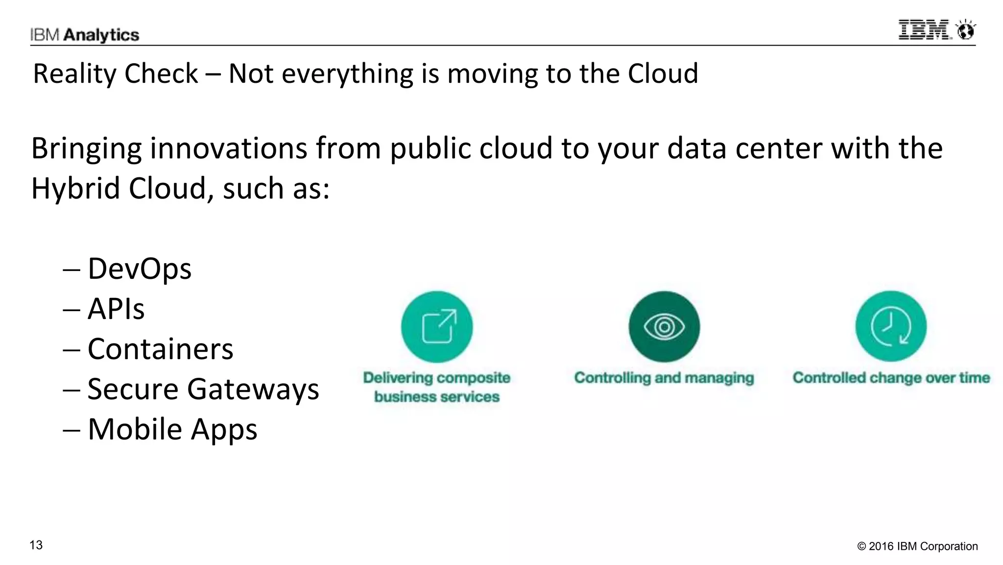 © 2016 IBM Corporation13
Reality Check – Not everything is moving to the Cloud
Bringing innovations from public cloud to your data center with the
Hybrid Cloud, such as:
 DevOps
 APIs
 Containers
 Secure Gateways
 Mobile Apps
 