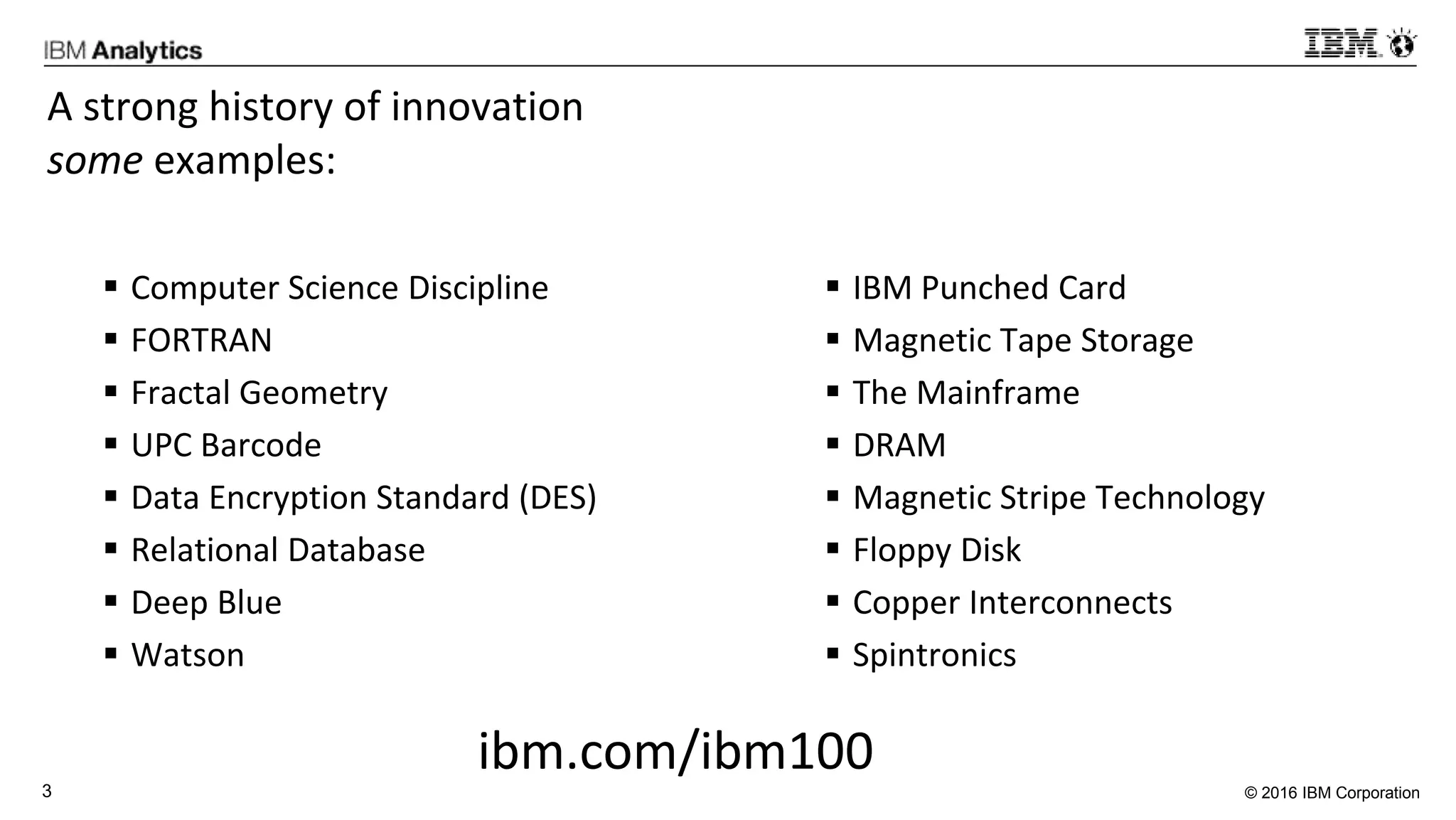 © 2016 IBM Corporation3
A strong history of innovation
some examples:
 Computer Science Discipline
 FORTRAN
 Fractal Geometry
 UPC Barcode
 Data Encryption Standard (DES)
 Relational Database
 Deep Blue
 Watson
 IBM Punched Card
 Magnetic Tape Storage
 The Mainframe
 DRAM
 Magnetic Stripe Technology
 Floppy Disk
 Copper Interconnects
 Spintronics
ibm.com/ibm100
 