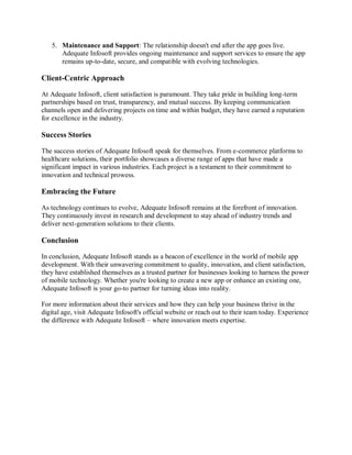 5. Maintenance and Support: The relationship doesn't end after the app goes live.
Adequate Infosoft provides ongoing maintenance and support services to ensure the app
remains up-to-date, secure, and compatible with evolving technologies.
Client-Centric Approach
At Adequate Infosoft, client satisfaction is paramount. They take pride in building long-term
partnerships based on trust, transparency, and mutual success. By keeping communication
channels open and delivering projects on time and within budget, they have earned a reputation
for excellence in the industry.
Success Stories
The success stories of Adequate Infosoft speak for themselves. From e-commerce platforms to
healthcare solutions, their portfolio showcases a diverse range of apps that have made a
significant impact in various industries. Each project is a testament to their commitment to
innovation and technical prowess.
Embracing the Future
As technology continues to evolve, Adequate Infosoft remains at the forefront of innovation.
They continuously invest in research and development to stay ahead of industry trends and
deliver next-generation solutions to their clients.
Conclusion
In conclusion, Adequate Infosoft stands as a beacon of excellence in the world of mobile app
development. With their unwavering commitment to quality, innovation, and client satisfaction,
they have established themselves as a trusted partner for businesses looking to harness the power
of mobile technology. Whether you're looking to create a new app or enhance an existing one,
Adequate Infosoft is your go-to partner for turning ideas into reality.
For more information about their services and how they can help your business thrive in the
digital age, visit Adequate Infosoft's official website or reach out to their team today. Experience
the difference with Adequate Infosoft – where innovation meets expertise.
 