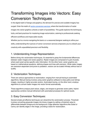 Transforming Images into Vectors: Easy
Conversion Techniques
In the digital realm of design and graphics, the demand for precise and scalable imagery has
surged. Enter the realm of vector conversion services, where the transformation of raster
images into vector graphics unlocks a realm of possibilities. This guide explores the techniques,
tools, and best practices for mastering image vectorization, catering to professionals seeking
efficient workflows and impeccable results.
Whether you're a novice navigating the basics or a seasoned designer seeking to refine your
skills, understanding the nuances of vector conversion services empowers you to unleash your
creativity with unparalleled precision and flexibility.
1. Understanding Image Representation:
Before diving into vectorization techniques, it's essential to grasp the fundamental differences
between raster images and vector graphics. Raster images are composed of a grid of pixels,
where each pixel carries specific color information. On the other hand, vector graphics are
based on mathematical equations, defining shapes and lines with precision. While raster images
are resolution-dependent and prone to pixelation, vectors can be scaled infinitely without loss of
quality.
2. Vectorization Techniques:
There are various approaches to vectorization, ranging from manual tracing to automated
algorithms. Manual tracing involves using vector graphics software to draw paths over bitmap
images, resulting in highly accurate vectors. Automated tracing, on the other hand, employs
algorithms to convert raster images into vector format automatically.
These algorithms analyze pixel values, edges, and shapes to generate vector paths. Hybrid
approaches combine manual refinement with automated processes for optimal results.
3. Easy Conversion Techniques:
Several simple yet effective techniques can streamline the vectorization process. Threshold
involves converting grayscale images into binary images by setting a threshold value to
differentiate between foreground and background. Edge detection algorithms like Sobel or
Canny can identify edges in the image, providing a basis for vectorization.
 