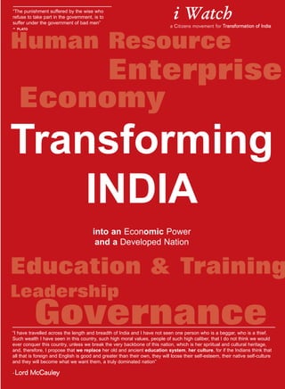 Human Resource
Education & Training
Leadership
Transforming
INDIA
into an Economic Power
and a Developed Nation
Governance
Economy
Enterprise
“The punishment suffered by the wise who
refuse to take part in the government, is to
suffer under the government of bad men”
- PLATO
i Watch
a Citizens movement for Transformation oof IIndia
“I have travelled across the length and breadth of India and I have not seen one person who is a beggar, who is a thief.
Such wealth I have seen in this country, such high moral values, people of such high caliber, that I do not think we would
ever conquer this country, unless we break the very backbone of this nation, which is her spriitual and cultural heritage,
and, therefore, I propose that we replace her old and ancient education system, her culture, for if the Indians think that
all that is foreign and English is good and greater than their own, they will loose their self-esteem, their native self-culture
and they will become what we want them, a truly dominated nation”
-LLoorrdd MMccCCaauulleeyy
 