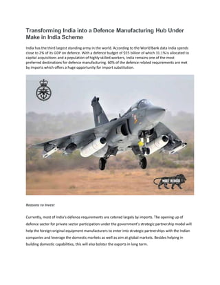 Transforming India into a Defence Manufacturing Hub Under
Make in India Scheme
India has the third largest standing army in the world. According to the World Bank data India spends
close to 2% of its GDP on defence. With a defence budget of $55 billion of which 31.1% is allocated to
capital acquisitions and a population of highly skilled workers, India remains one of the most
preferred destinations for defence manufacturing. 60% of the defence related requirements are met
by imports which offers a huge opportunity for import substitution.
Reasons to Invest
Currently, most of India’s defence requirements are catered largely by imports. The opening up of
defence sector for private sector participation under the government’s strategic partnership model will
help the foreign original equipment manufacturers to enter into strategic partnerships with the Indian
companies and leverage the domestic markets as well as aim at global markets. Besides helping in
building domestic capabilities, this will also bolster the exports in long term.
 