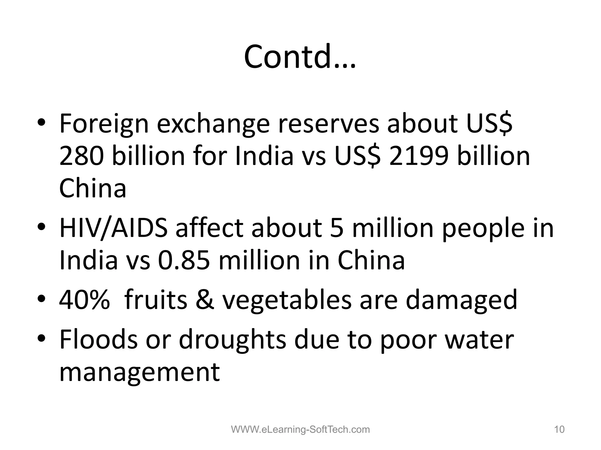 Contd…
• Foreign exchange reserves about US$
  280 billion for India vs US$ 2199 billion
  China
• HIV/AIDS affect about 5 million people in
  India vs 0 85 million in China
           0.85
• 40% fruits & vegetables are damaged
• Floods or droughts due to poor water
  management
        g
                WWW.eLearning-SoftTech.com   10
 