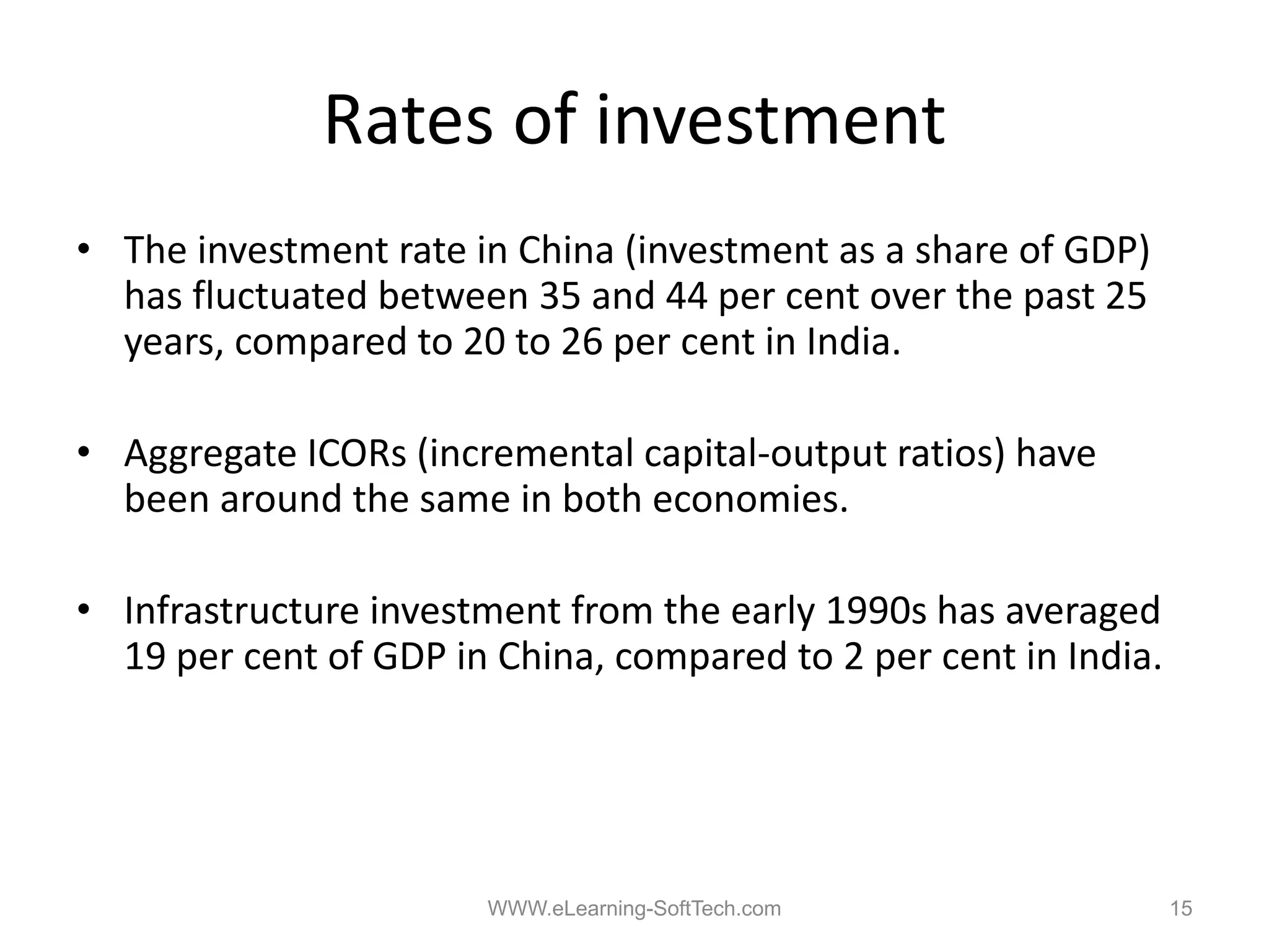 Rates of investment
• The investment rate in China (investment as a share of GDP)
  has fluctuated between 35 and 44 per cent over the past 25
  years, compared to 20 to 26 per cent in India.

• Aggregate ICORs (incremental capital‐output ratios) have
  been around the same in both economies.

• Infrastructure investment from the early 1990s has averaged
  19 per cent of GDP in China, compared to 2 per cent in India.




                       WWW.eLearning-SoftTech.com                 15
 