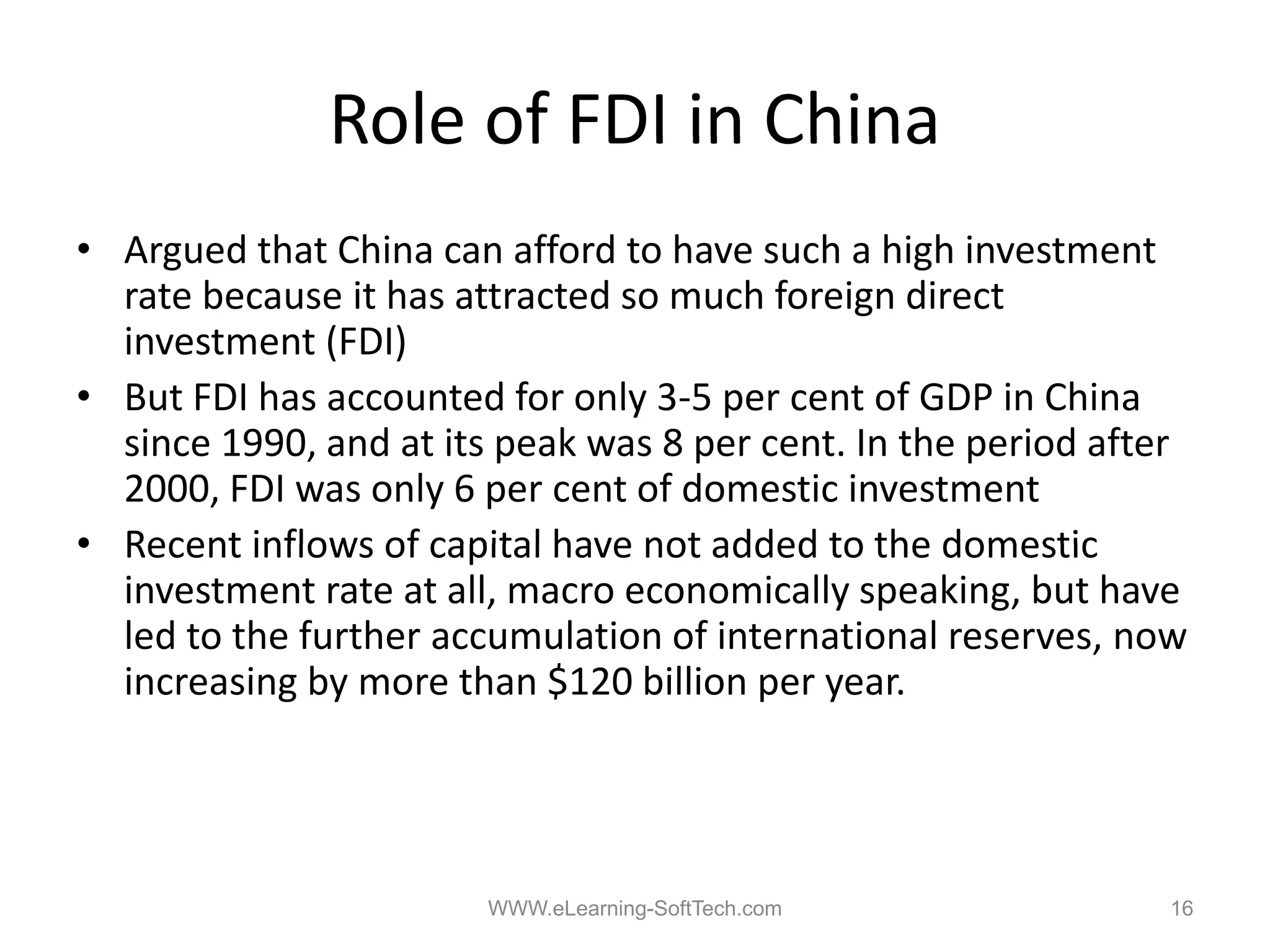 Role of FDI in China
• Argued that China can afford to have such a high investment
  rate because it has attracted so much foreign direct
  investment (FDI)
• But FDI has accounted for only 3‐5 per cent of GDP in China
                                  35
  since 1990, and at its peak was 8 per cent. In the period after
  2000, FDI was only 6 per cent of domestic investment
• Recent inflows of capital have not added to the domestic
  investment rate at all, macro economically speaking, but have
  led to the further accumulation of international reserves, now
  increasing by more than $120 billion per year
                                           year.




                        WWW.eLearning-SoftTech.com             16
 