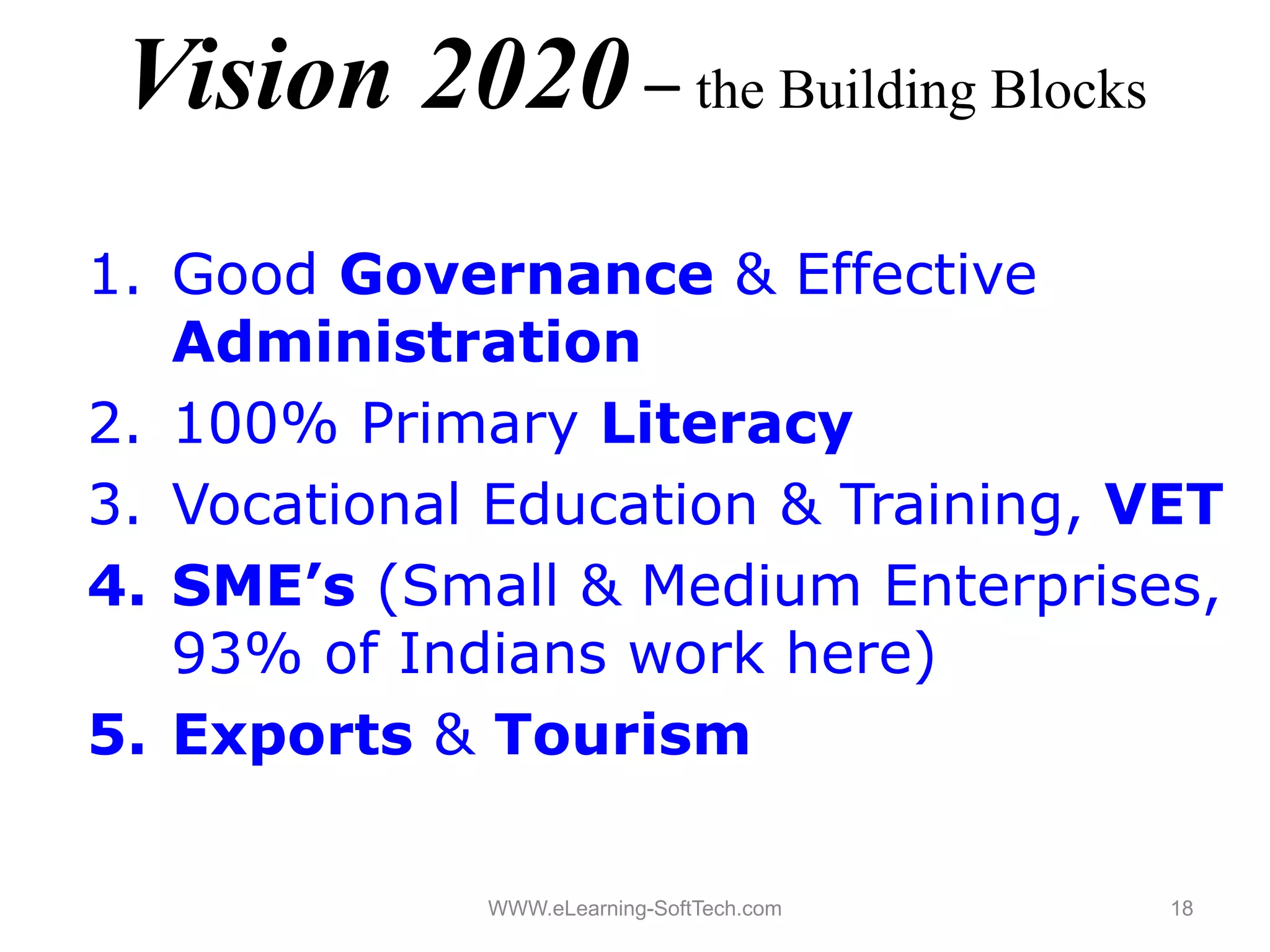 Vision 2020 – the Building Blocks
1.
1 Good Governance & Effective
   Administration
2.
2 100% P iPrimary Lit
                  Literacy
3. Vocational Education & Training, VET
4. SME’s (Small & Medium Enterprises,
   93% of Indians work here) )
5. Exports & Tourism

             WWW.eLearning-SoftTech.com   18
 
