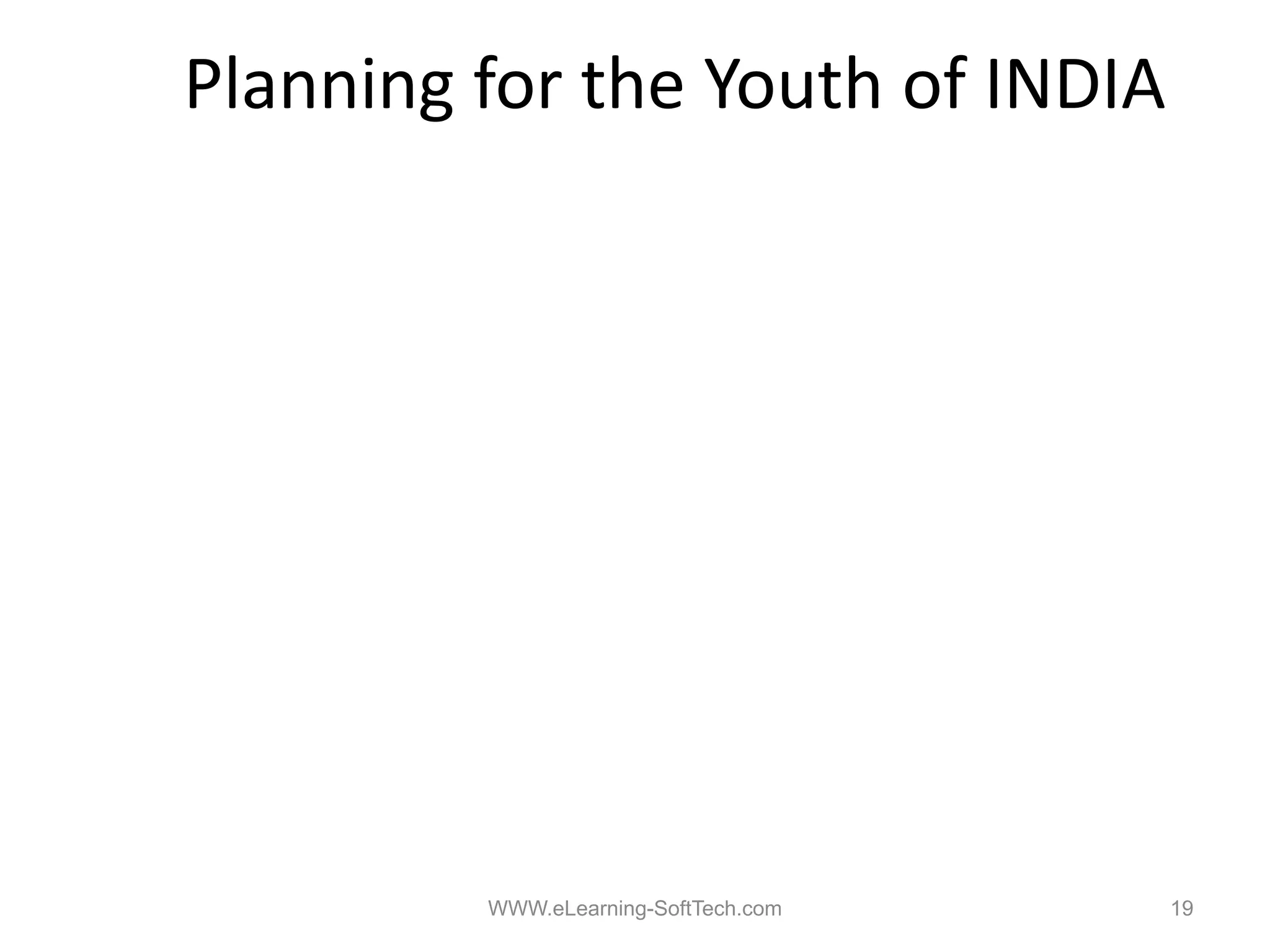 Planning for the Youth of INDIA

1. Emphasis on 100% Primary Literacy
       p                     y       y
2. Empowerment of the Female Child
3. Entrepreneurial Skill Development (ESD) from
         p                     p
   Primary Stages
4. Vocational Education & Training (VET) to start at
   the
   th earliest stages, b d on lik and preferences
           li t t      based    likes d     f
5. Emphasis on ESD & VET rather than the present
   college system



                   WWW.eLearning-SoftTech.com          19
 