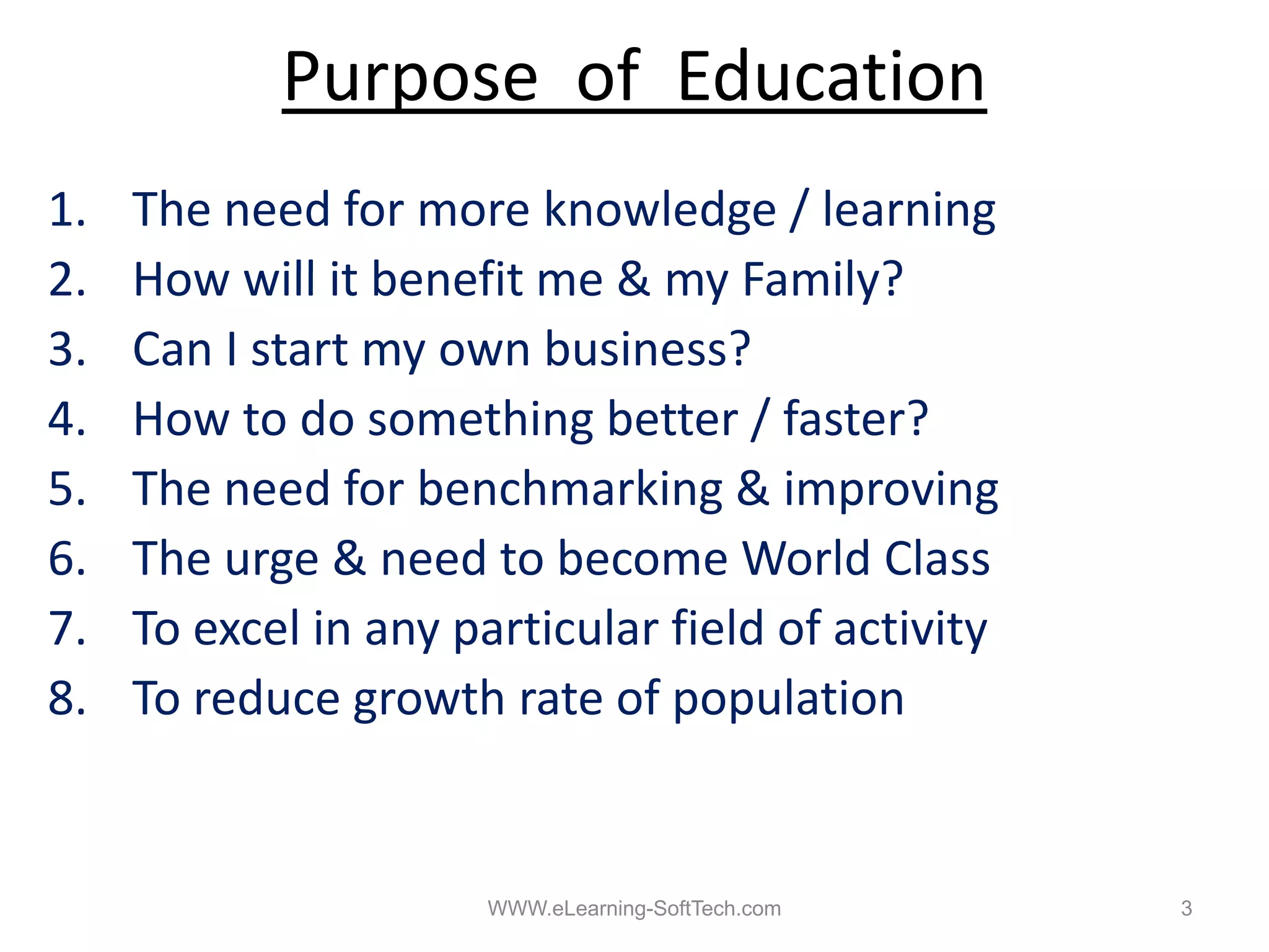 Purpose of Education
1.   The need for more knowledge / learning
2.
2    How will it benefit me & my Family?
3.   Can I start my own business?
4.
4    How t do
     H to d something b tt / f t ?
                      thi better faster?
5.   The need for benchmarking & improving
6.
6    The
     Th urge & need to b
                     d become W ld Cl
                                    World Class
7.   To excel in any particular field of activity
8.   To reduce growth rate of population
          d           h       f       l


                       WWW.eLearning-SoftTech.com   3
 