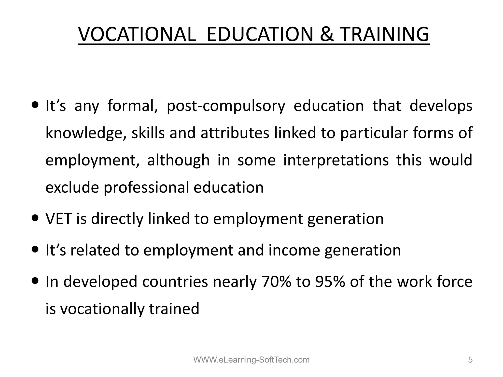 VOCATIONAL EDUCATION & TRAINING


It s
It’s any formal post‐compulsory education that develops
         formal, post compulsory
knowledge, skills and attributes linked to particular forms of
employment,
employment although in some interpretations this would
exclude professional education
VET i di tl li k d t employment generation
    is directly linked to l   t       ti
It’s related to employment and income generation
In developed countries nearly 70% to 95% of the work force
is vocationally trained

                      WWW.eLearning-SoftTech.com             5
 