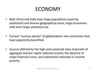 ECONOMY
• Both China and India have large populations covering
                                g p p                  g
  substantial and diverse geographical areas, large economies
  with even larger potential size.

• Current “success stories” of globalization: two economies that
  have apparently benefited.
        pp      y

• Success defined by the high and sustained rates of growth of
  aggregate and per capita national income; the absence of
  major financial crises; and substantial reduction in income
  poverty.

                       WWW.eLearning-SoftTech.com                11
 