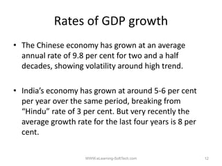 Rates of GDP growth
• The Chinese economy has grown at an average
  annual rate of 9.8 per cent for two and a half
  decades, showing volatility around high trend.

• India’s economy has grown at around 5‐6 per cent
                 y     g                    p
  per year over the same period, breaking from
  “Hindu” rate of 3 per cent. But very recently the
  average growth rate f the l f
                h      for h last four years is 8 per
  cent.

                    WWW.eLearning-SoftTech.com          12
 