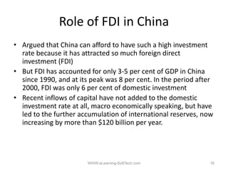Role of FDI in China
• Argued that China can afford to have such a high investment
  rate because it has attracted so much foreign direct
  investment (FDI)
• But FDI has accounted for only 3‐5 per cent of GDP in China
                                  35
  since 1990, and at its peak was 8 per cent. In the period after
  2000, FDI was only 6 per cent of domestic investment
• Recent inflows of capital have not added to the domestic
  investment rate at all, macro economically speaking, but have
  led to the further accumulation of international reserves, now
  increasing by more than $120 billion per year
                                           year.




                        WWW.eLearning-SoftTech.com             16
 