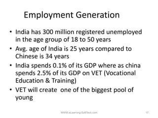 Employment Generation
• India has 300 million registered unemployed
  in the age group of 18 to 50 years
• Avg. age of India is 25 years compared to
  Chinese is 34 years
• India spends 0.1% of its GDP where as china
  spends 2.5% of its GDP on VET (Vocational
  Education & Training)
• VET will create one of the biggest pool of
  young

                 WWW.eLearning-SoftTech.com     17
 