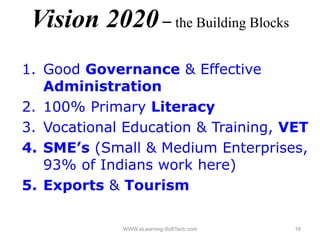 Vision 2020 – the Building Blocks
1.
1 Good Governance & Effective
   Administration
2.
2 100% P iPrimary Lit
                  Literacy
3. Vocational Education & Training, VET
4. SME’s (Small & Medium Enterprises,
   93% of Indians work here) )
5. Exports & Tourism

             WWW.eLearning-SoftTech.com   18
 